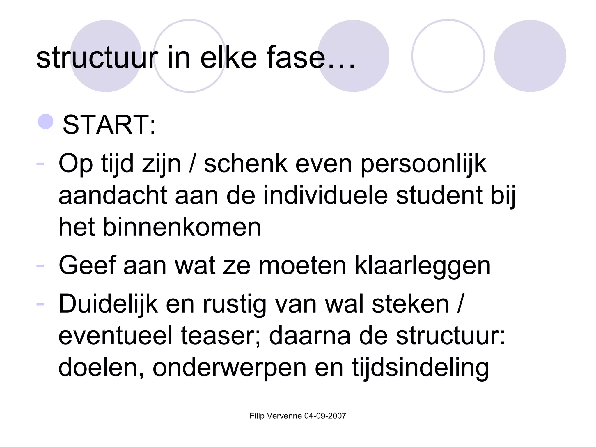 structuur in elke fase…
START:
- Op tijd zijn / schenk even persoonlijk
aandacht aan de individuele student bij
het binnenkomen
- Geef aan wat ze moeten klaarleggen
- Duidelijk en rustig van wal steken /
eventueel teaser; daarna de structuur:
doelen, onderwerpen en tijdsindeling
Filip Vervenne 04-09-2007
 