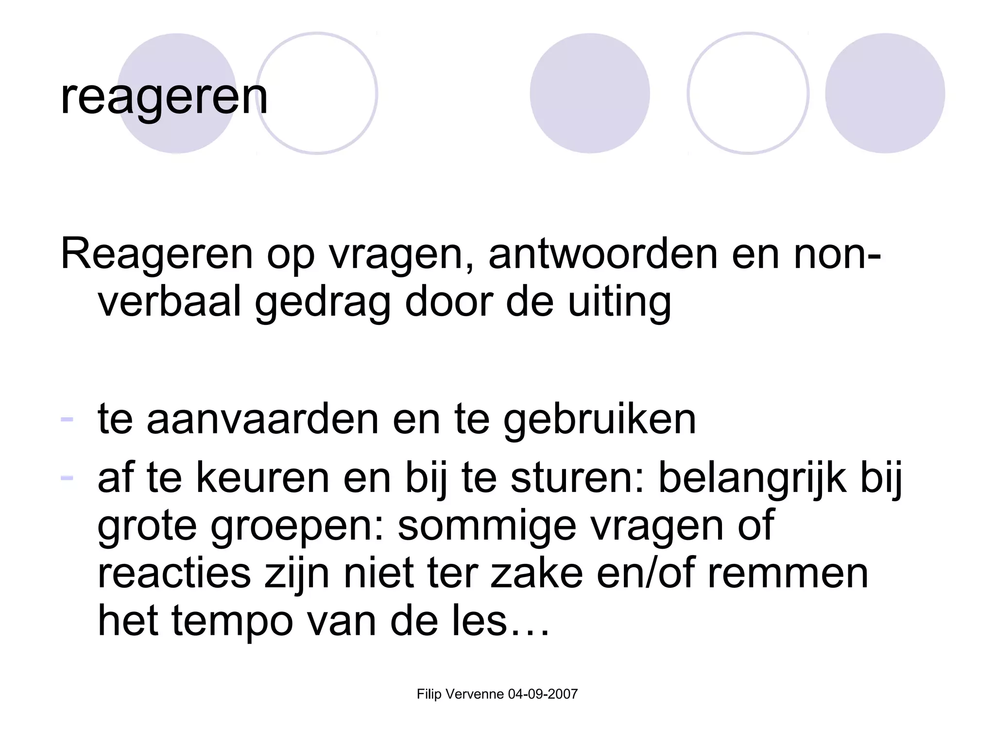 Filip Vervenne 04-09-2007
reageren
Reageren op vragen, antwoorden en non-
verbaal gedrag door de uiting
- te aanvaarden en te gebruiken
- af te keuren en bij te sturen: belangrijk bij
grote groepen: sommige vragen of
reacties zijn niet ter zake en/of remmen
het tempo van de les…
 