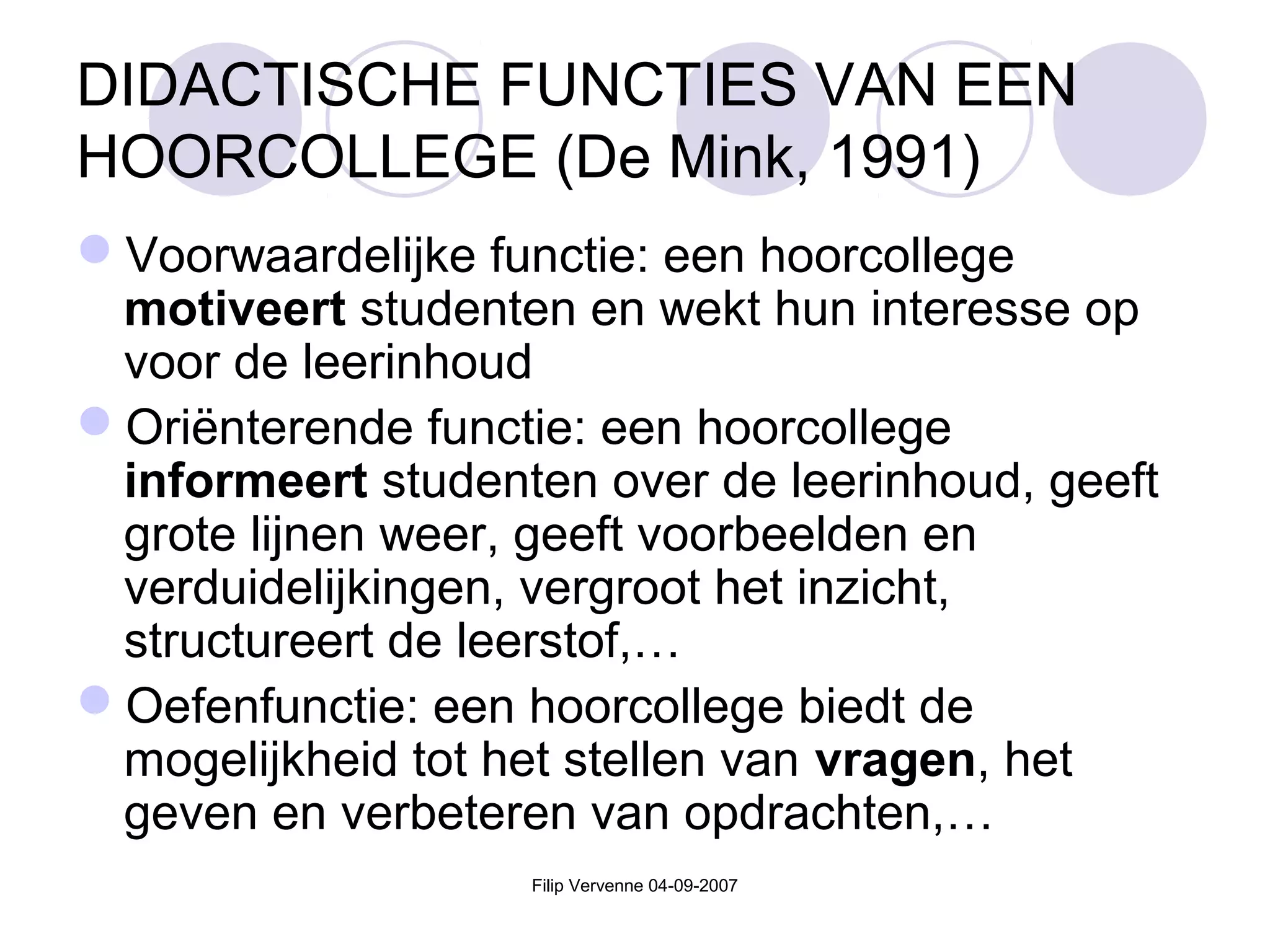 Filip Vervenne 04-09-2007
DIDACTISCHE FUNCTIES VAN EEN
HOORCOLLEGE (De Mink, 1991)
Voorwaardelijke functie: een hoorcollege
motiveert studenten en wekt hun interesse op
voor de leerinhoud
Oriënterende functie: een hoorcollege
informeert studenten over de leerinhoud, geeft
grote lijnen weer, geeft voorbeelden en
verduidelijkingen, vergroot het inzicht,
structureert de leerstof,…
Oefenfunctie: een hoorcollege biedt de
mogelijkheid tot het stellen van vragen, het
geven en verbeteren van opdrachten,…
 