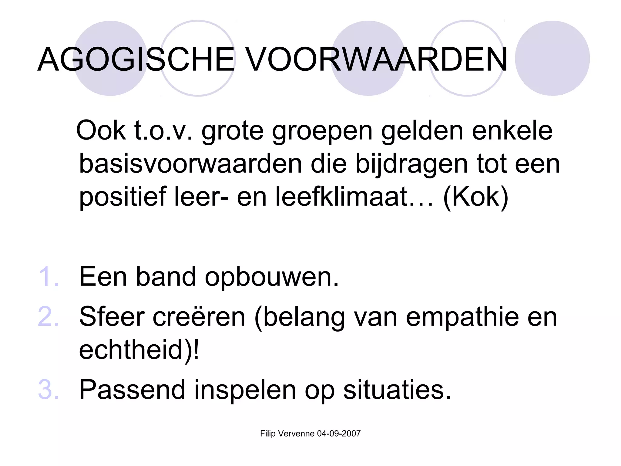 Filip Vervenne 04-09-2007
AGOGISCHE VOORWAARDEN
Ook t.o.v. grote groepen gelden enkele
basisvoorwaarden die bijdragen tot een
positief leer- en leefklimaat… (Kok)
1. Een band opbouwen.
2. Sfeer creëren (belang van empathie en
echtheid)!
3. Passend inspelen op situaties.
 