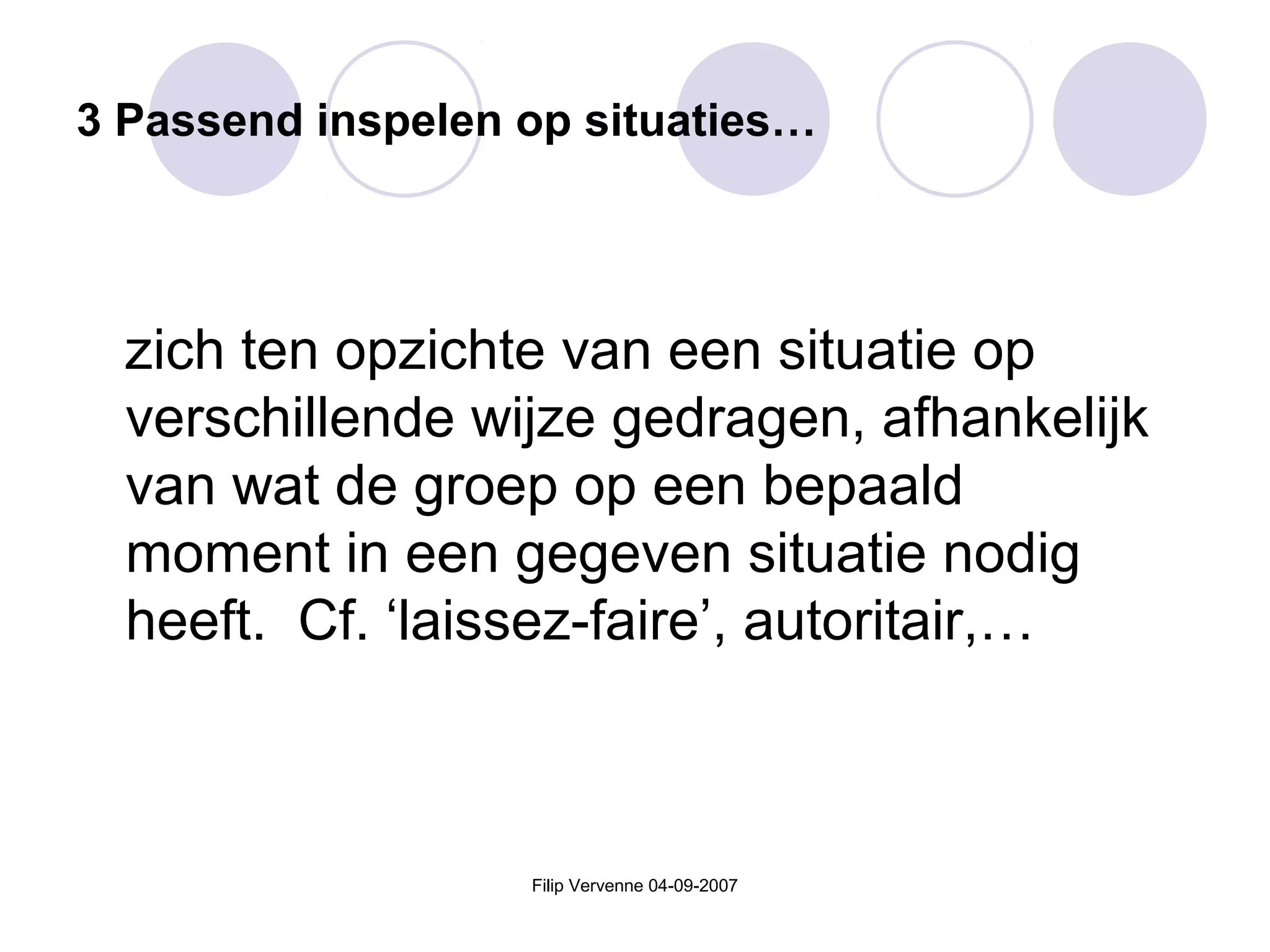 Filip Vervenne 04-09-2007
3 Passend inspelen op situaties…
zich ten opzichte van een situatie op
verschillende wijze gedragen, afhankelijk
van wat de groep op een bepaald
moment in een gegeven situatie nodig
heeft. Cf. ‘laissez-faire’, autoritair,…
 