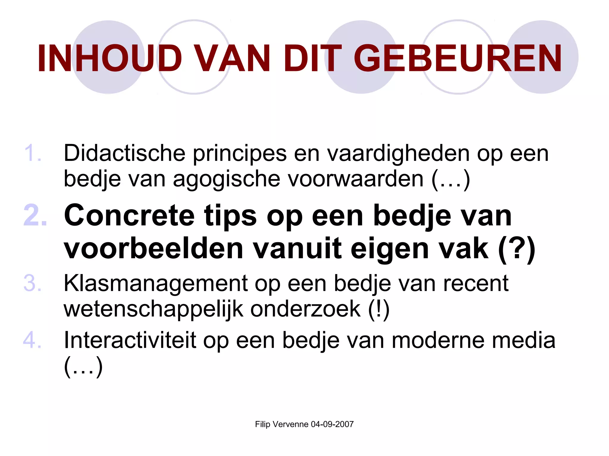 Filip Vervenne 04-09-2007
INHOUD VAN DIT GEBEUREN
1. Didactische principes en vaardigheden op een
bedje van agogische voorwaarden (…)
2. Concrete tips op een bedje van
voorbeelden vanuit eigen vak (?)
3. Klasmanagement op een bedje van recent
wetenschappelijk onderzoek (!)
4. Interactiviteit op een bedje van moderne media
(…)
 