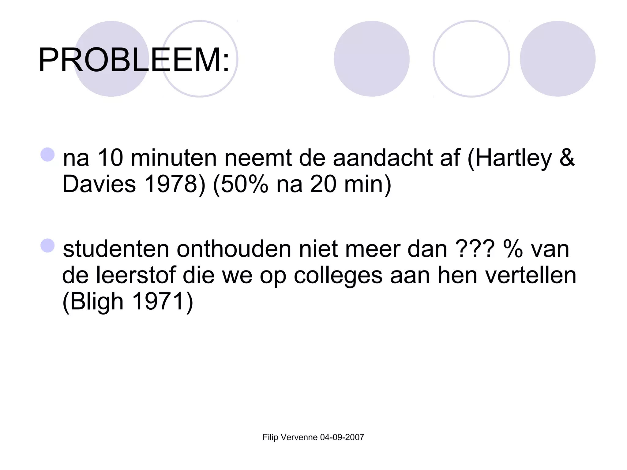 Filip Vervenne 04-09-2007
PROBLEEM:
na 10 minuten neemt de aandacht af (Hartley &
Davies 1978) (50% na 20 min)
studenten onthouden niet meer dan ??? % van
de leerstof die we op colleges aan hen vertellen
(Bligh 1971)
 