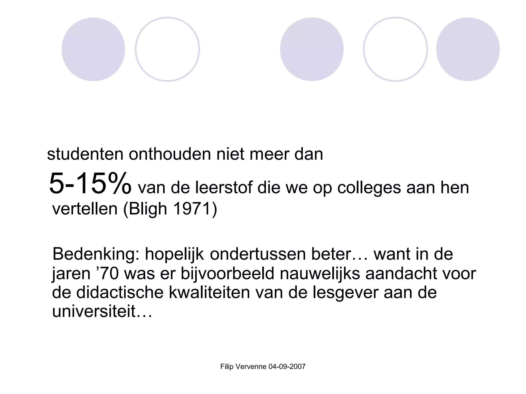 Filip Vervenne 04-09-2007
studenten onthouden niet meer dan
5-15% van de leerstof die we op colleges aan hen
vertellen (Bligh 1971)
Bedenking: hopelijk ondertussen beter… want in de
jaren ’70 was er bijvoorbeeld nauwelijks aandacht voor
de didactische kwaliteiten van de lesgever aan de
universiteit…
 