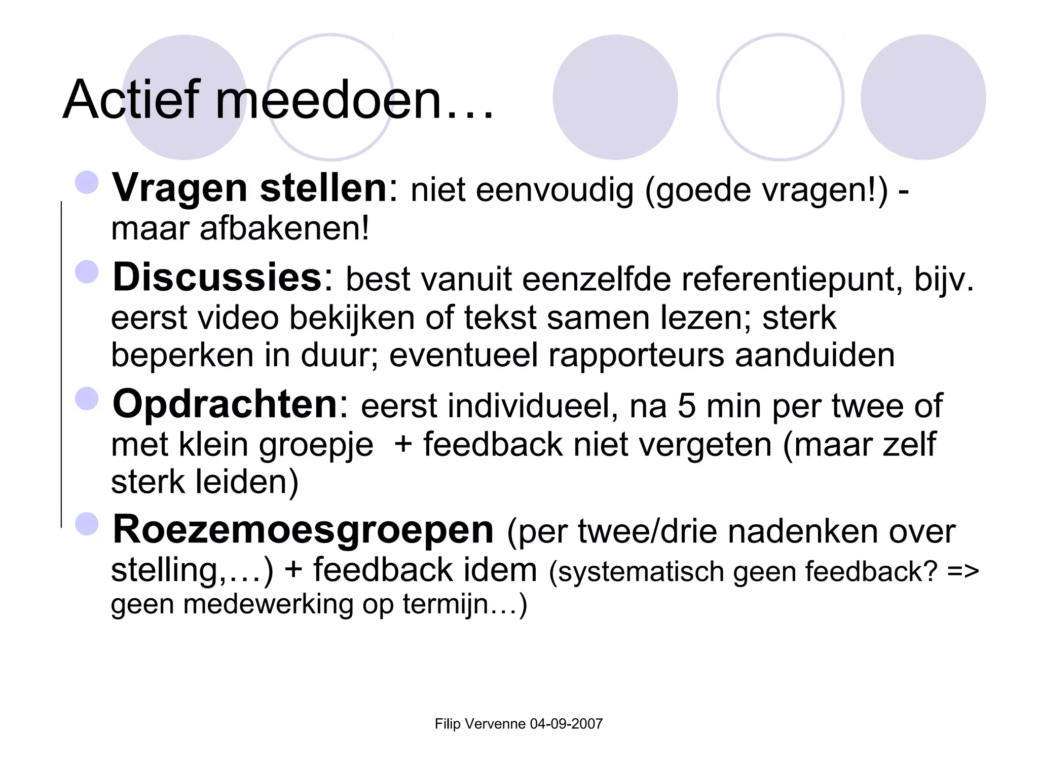 Filip Vervenne 04-09-2007
Actief meedoen…
Vragen stellen: niet eenvoudig (goede vragen!) -
maar afbakenen!
Discussies: best vanuit eenzelfde referentiepunt, bijv.
eerst video bekijken of tekst samen lezen; sterk
beperken in duur; eventueel rapporteurs aanduiden
Opdrachten: eerst individueel, na 5 min per twee of
met klein groepje + feedback niet vergeten (maar zelf
sterk leiden)
Roezemoesgroepen (per twee/drie nadenken over
stelling,…) + feedback idem (systematisch geen feedback? =>
geen medewerking op termijn…)
 