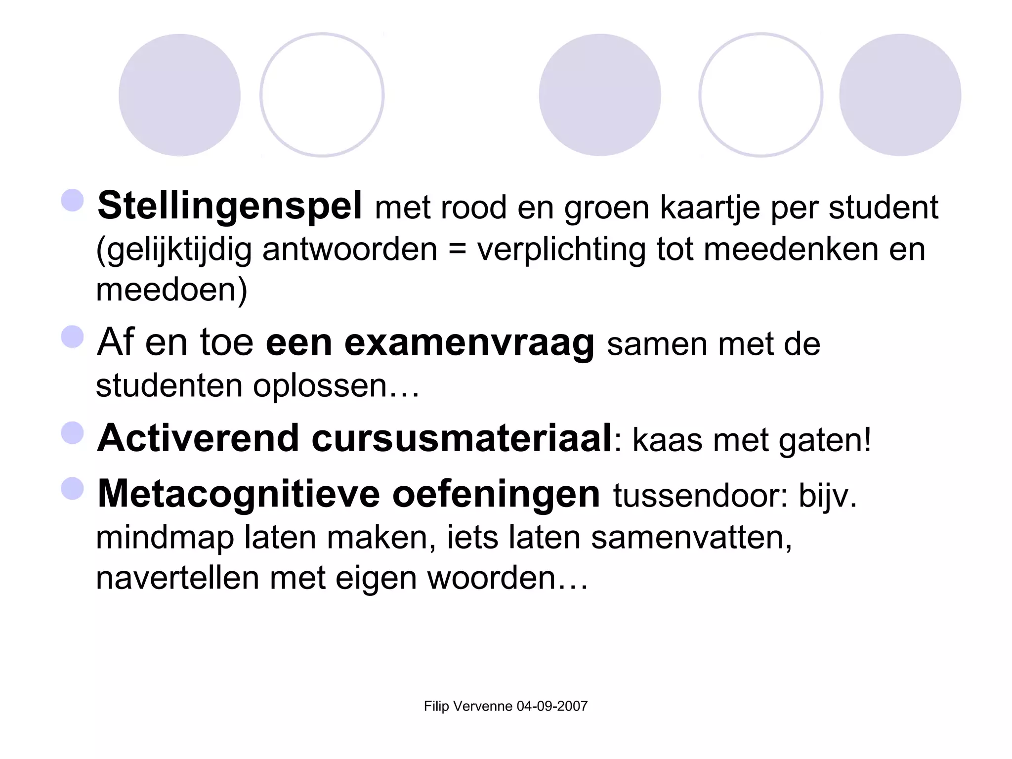 Filip Vervenne 04-09-2007
Stellingenspel met rood en groen kaartje per student
(gelijktijdig antwoorden = verplichting tot meedenken en
meedoen)
Af en toe een examenvraag samen met de
studenten oplossen…
Activerend cursusmateriaal: kaas met gaten!
Metacognitieve oefeningen tussendoor: bijv.
mindmap laten maken, iets laten samenvatten,
navertellen met eigen woorden…
 