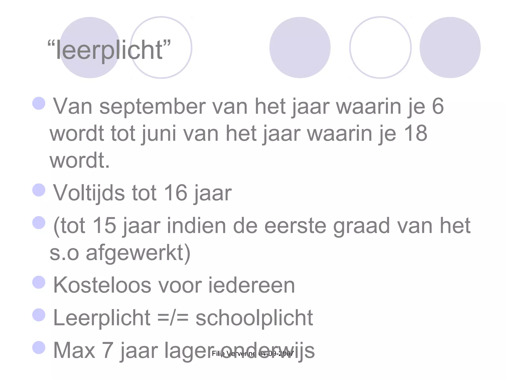 Filip Vervenne 04-09-2007
“leerplicht”
Van september van het jaar waarin je 6
wordt tot juni van het jaar waarin je 18
wordt.
Voltijds tot 16 jaar
(tot 15 jaar indien de eerste graad van het
s.o afgewerkt)
Kosteloos voor iedereen
Leerplicht =/= schoolplicht
Max 7 jaar lager onderwijs
 