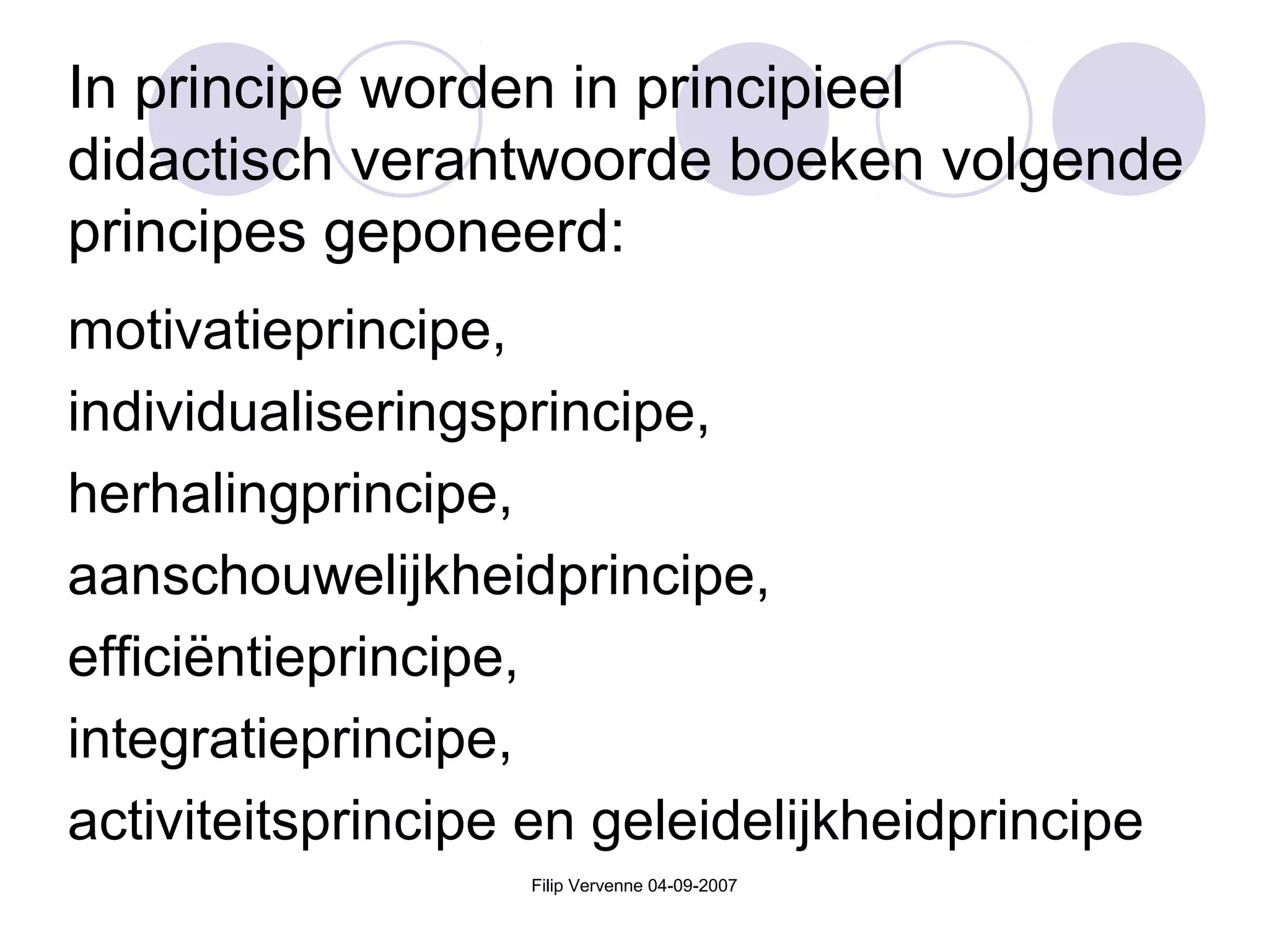 Filip Vervenne 04-09-2007
In principe worden in principieel
didactisch verantwoorde boeken volgende
principes geponeerd:
motivatieprincipe,
individualiseringsprincipe,
herhalingprincipe,
aanschouwelijkheidprincipe,
efficiëntieprincipe,
integratieprincipe,
activiteitsprincipe en geleidelijkheidprincipe
 