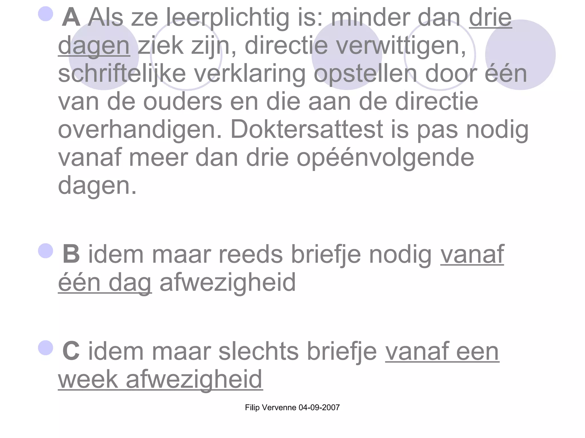 Filip Vervenne 04-09-2007
A Als ze leerplichtig is: minder dan drie
dagen ziek zijn, directie verwittigen,
schriftelijke verklaring opstellen door één
van de ouders en die aan de directie
overhandigen. Doktersattest is pas nodig
vanaf meer dan drie opéénvolgende
dagen.
B idem maar reeds briefje nodig vanaf
één dag afwezigheid
C idem maar slechts briefje vanaf een
week afwezigheid
 