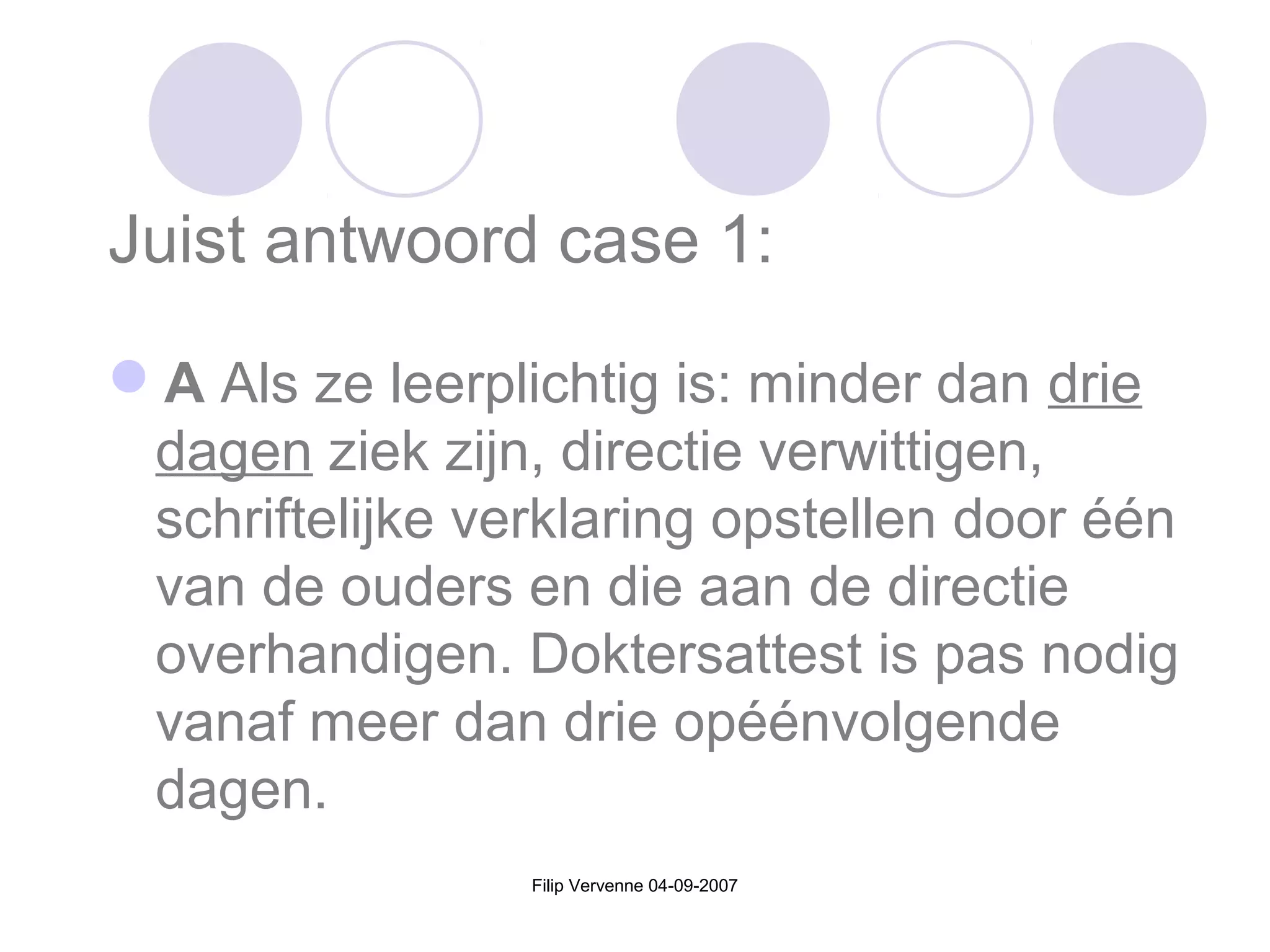 Filip Vervenne 04-09-2007
Juist antwoord case 1:
A Als ze leerplichtig is: minder dan drie
dagen ziek zijn, directie verwittigen,
schriftelijke verklaring opstellen door één
van de ouders en die aan de directie
overhandigen. Doktersattest is pas nodig
vanaf meer dan drie opéénvolgende
dagen.
 