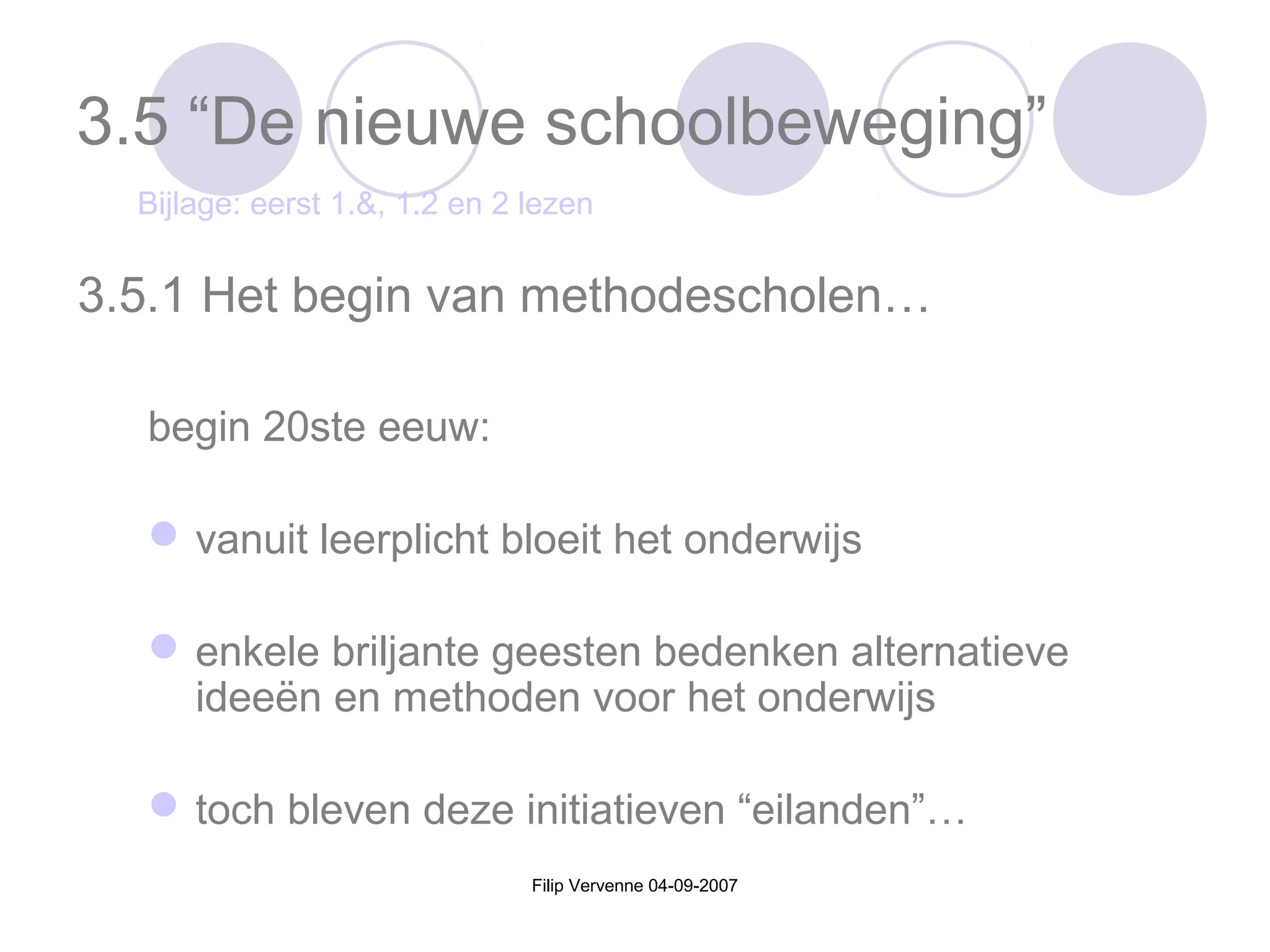 Filip Vervenne 04-09-2007
3.5 “De nieuwe schoolbeweging”
begin 20ste eeuw:
vanuit leerplicht bloeit het onderwijs
enkele briljante geesten bedenken alternatieve
ideeën en methoden voor het onderwijs
toch bleven deze initiatieven “eilanden”…
3.5.1 Het begin van methodescholen…
Bijlage: eerst 1.&, 1.2 en 2 lezen
 