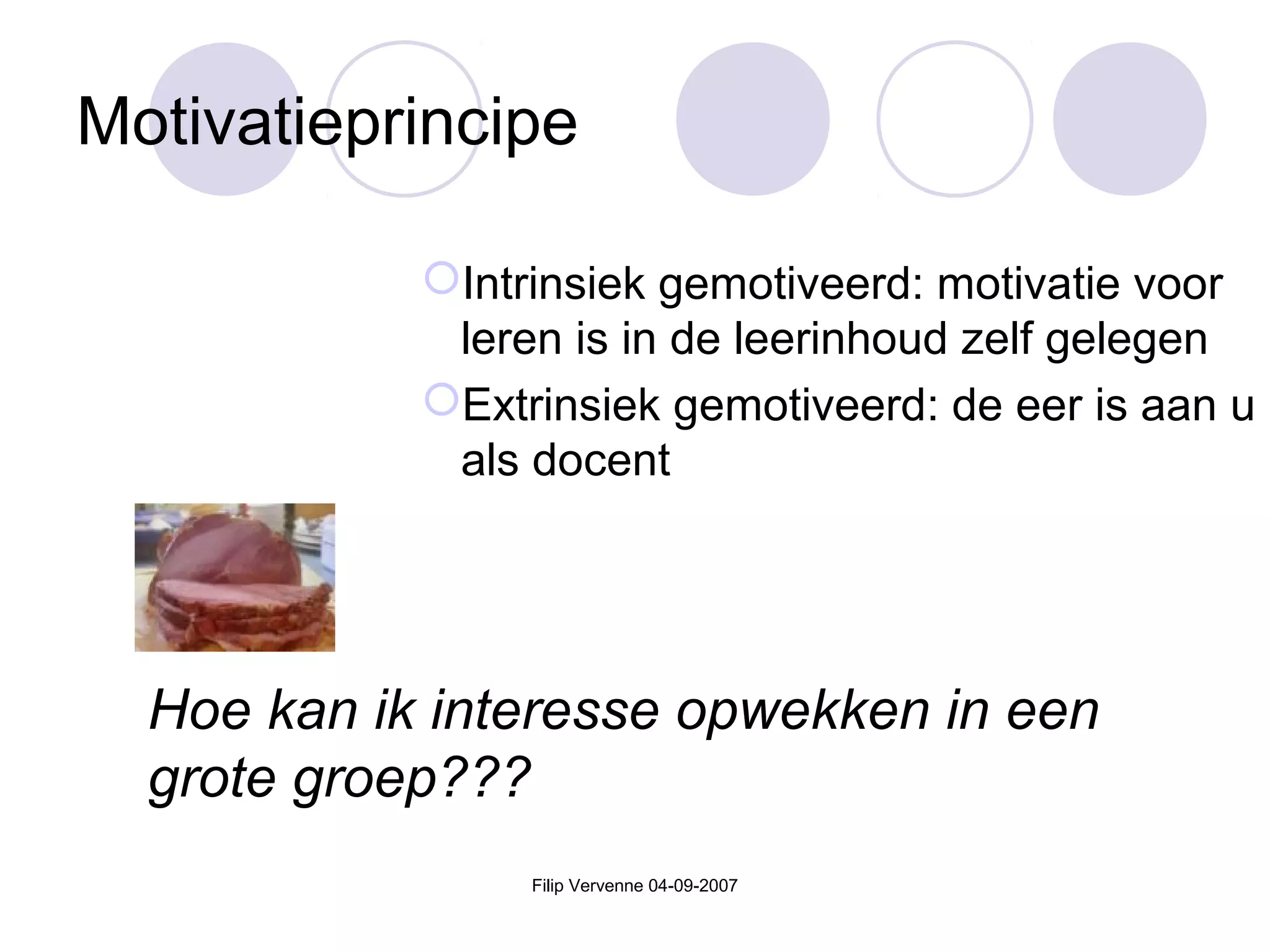 Filip Vervenne 04-09-2007
Motivatieprincipe
Intrinsiek gemotiveerd: motivatie voor
leren is in de leerinhoud zelf gelegen
Extrinsiek gemotiveerd: de eer is aan u
als docent
Hoe kan ik interesse opwekken in een
grote groep???
 