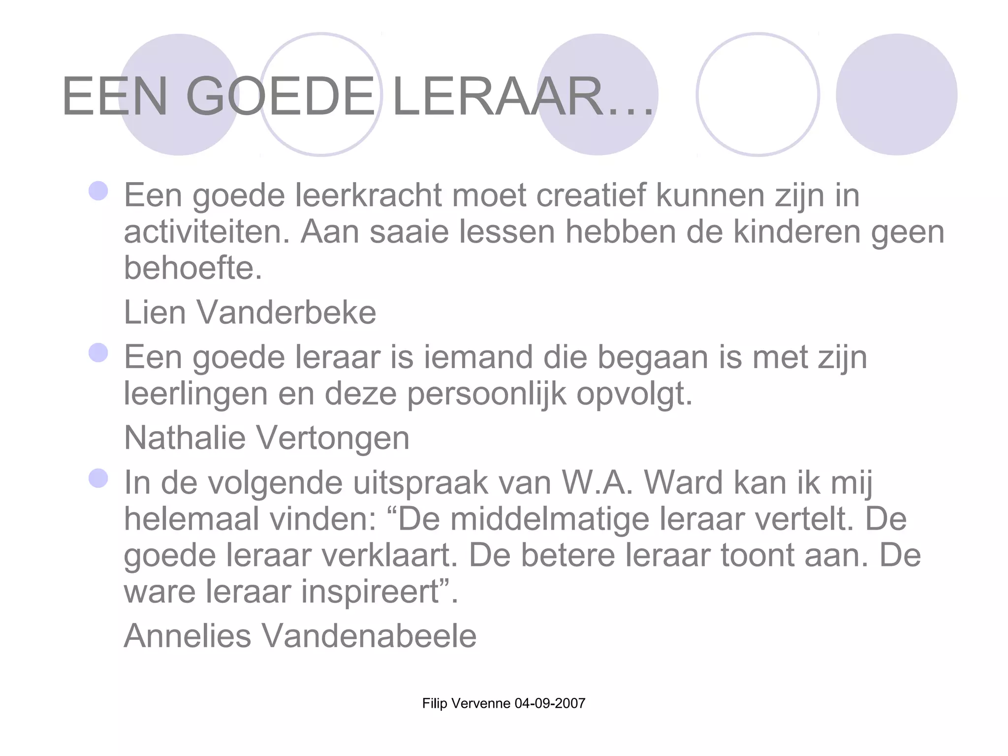 Filip Vervenne 04-09-2007
EEN GOEDE LERAAR…
Een goede leerkracht moet creatief kunnen zijn in
activiteiten. Aan saaie lessen hebben de kinderen geen
behoefte.
Lien Vanderbeke
Een goede leraar is iemand die begaan is met zijn
leerlingen en deze persoonlijk opvolgt.
Nathalie Vertongen
In de volgende uitspraak van W.A. Ward kan ik mij
helemaal vinden: “De middelmatige leraar vertelt. De
goede leraar verklaart. De betere leraar toont aan. De
ware leraar inspireert”.
Annelies Vandenabeele
 