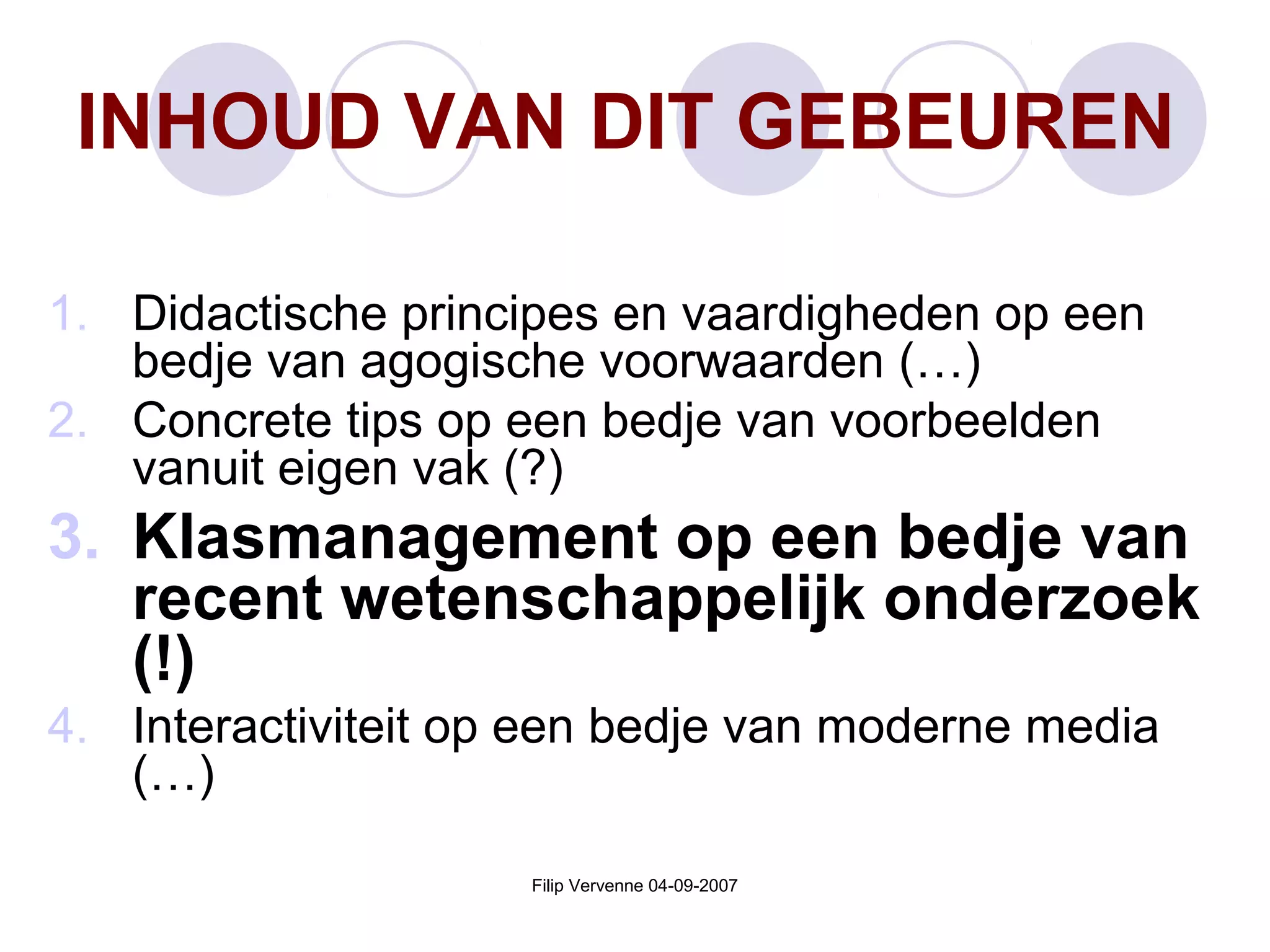 Filip Vervenne 04-09-2007
INHOUD VAN DIT GEBEUREN
1. Didactische principes en vaardigheden op een
bedje van agogische voorwaarden (…)
2. Concrete tips op een bedje van voorbeelden
vanuit eigen vak (?)
3. Klasmanagement op een bedje van
recent wetenschappelijk onderzoek
(!)
4. Interactiviteit op een bedje van moderne media
(…)
 