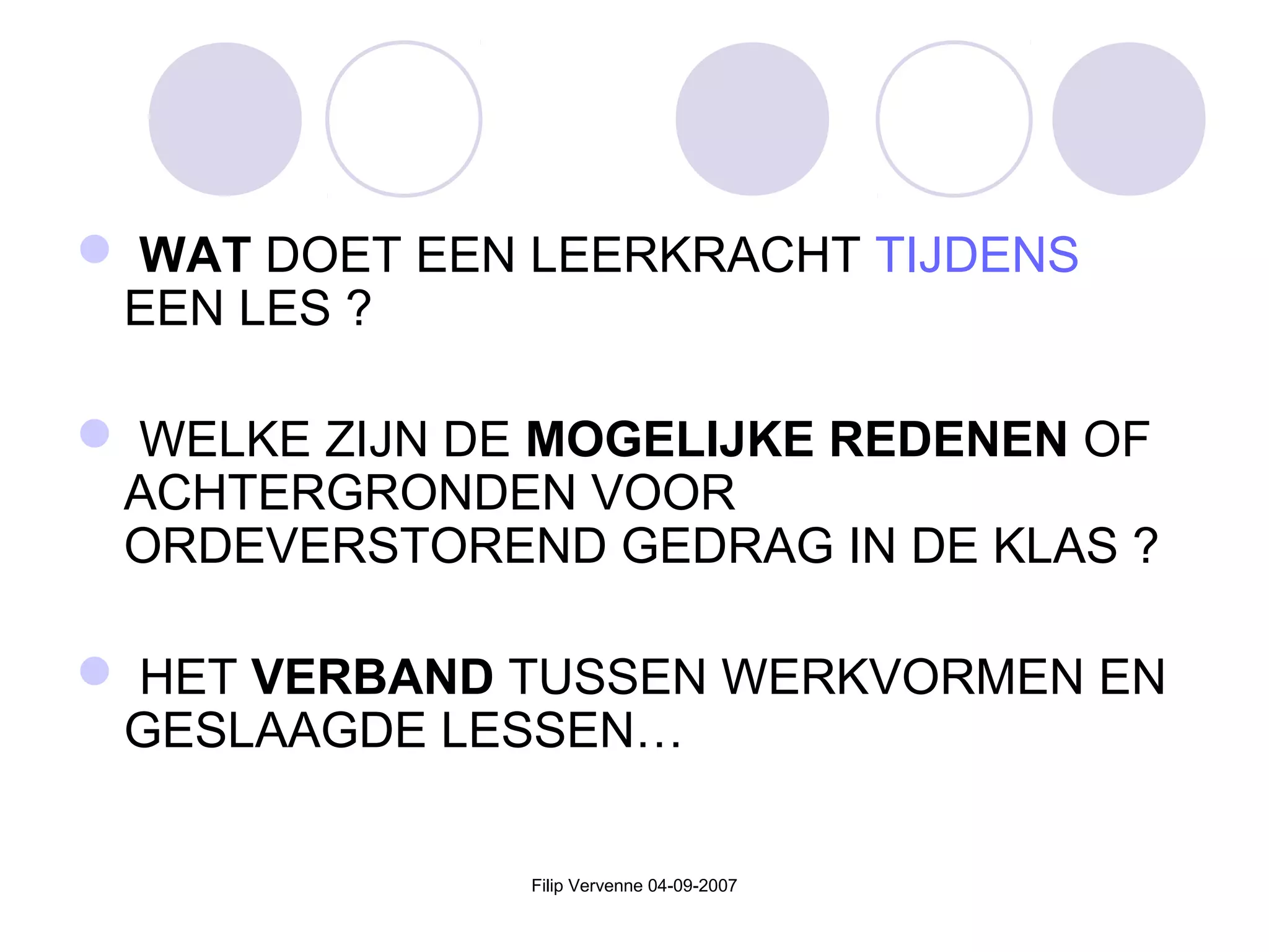 Filip Vervenne 04-09-2007
 WAT DOET EEN LEERKRACHT TIJDENS
EEN LES ?
 WELKE ZIJN DE MOGELIJKE REDENEN OF
ACHTERGRONDEN VOOR
ORDEVERSTOREND GEDRAG IN DE KLAS ?
 HET VERBAND TUSSEN WERKVORMEN EN
GESLAAGDE LESSEN…
 