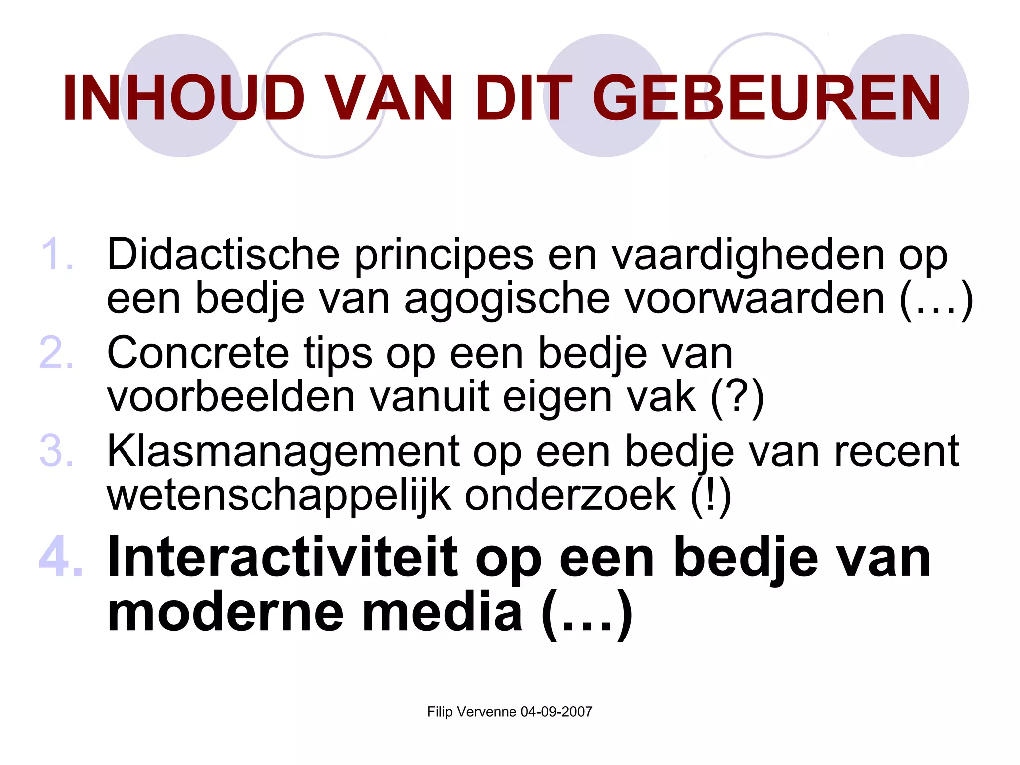 Filip Vervenne 04-09-2007
INHOUD VAN DIT GEBEUREN
1. Didactische principes en vaardigheden op
een bedje van agogische voorwaarden (…)
2. Concrete tips op een bedje van
voorbeelden vanuit eigen vak (?)
3. Klasmanagement op een bedje van recent
wetenschappelijk onderzoek (!)
4. Interactiviteit op een bedje van
moderne media (…)
 