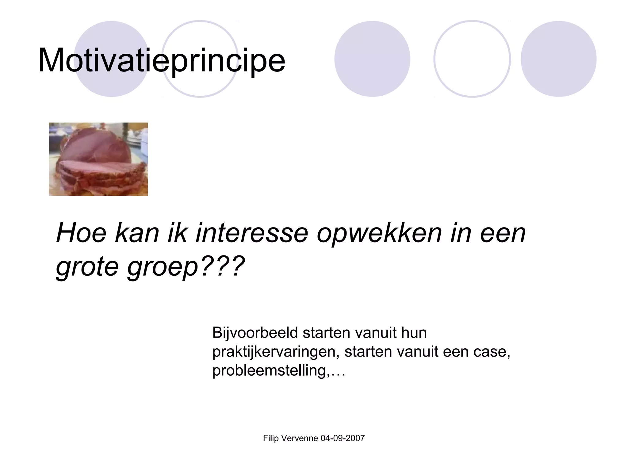Filip Vervenne 04-09-2007
Motivatieprincipe
Hoe kan ik interesse opwekken in een
grote groep???
Bijvoorbeeld starten vanuit hun
praktijkervaringen, starten vanuit een case,
probleemstelling,…
 