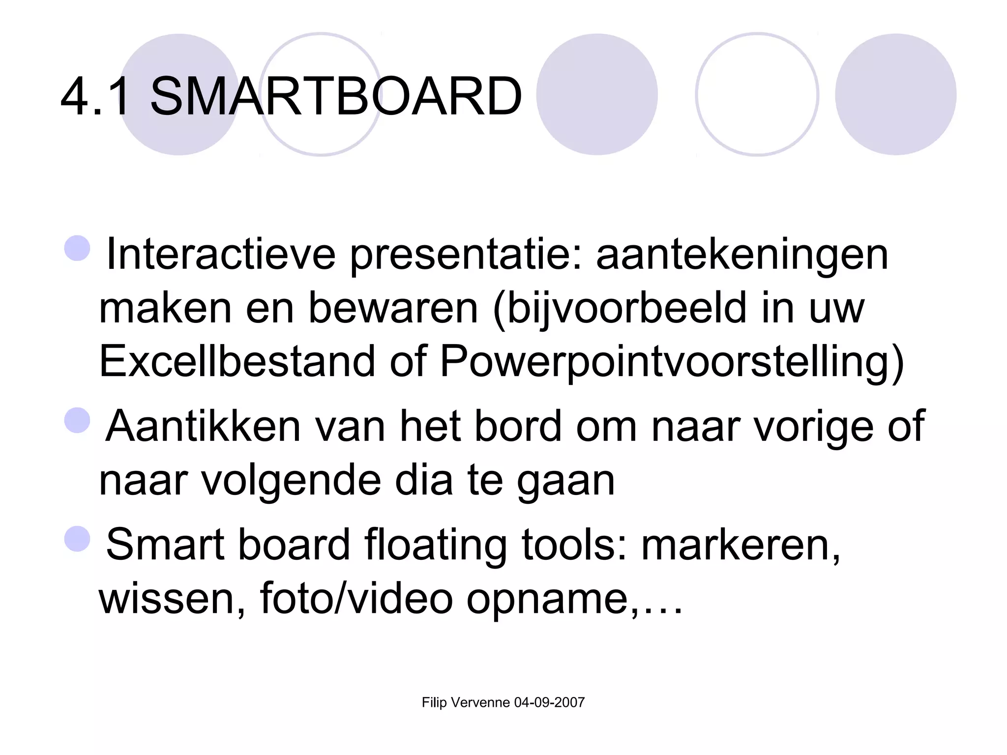 Filip Vervenne 04-09-2007
4.1 SMARTBOARD
Interactieve presentatie: aantekeningen
maken en bewaren (bijvoorbeeld in uw
Excellbestand of Powerpointvoorstelling)
Aantikken van het bord om naar vorige of
naar volgende dia te gaan
Smart board floating tools: markeren,
wissen, foto/video opname,…
 
