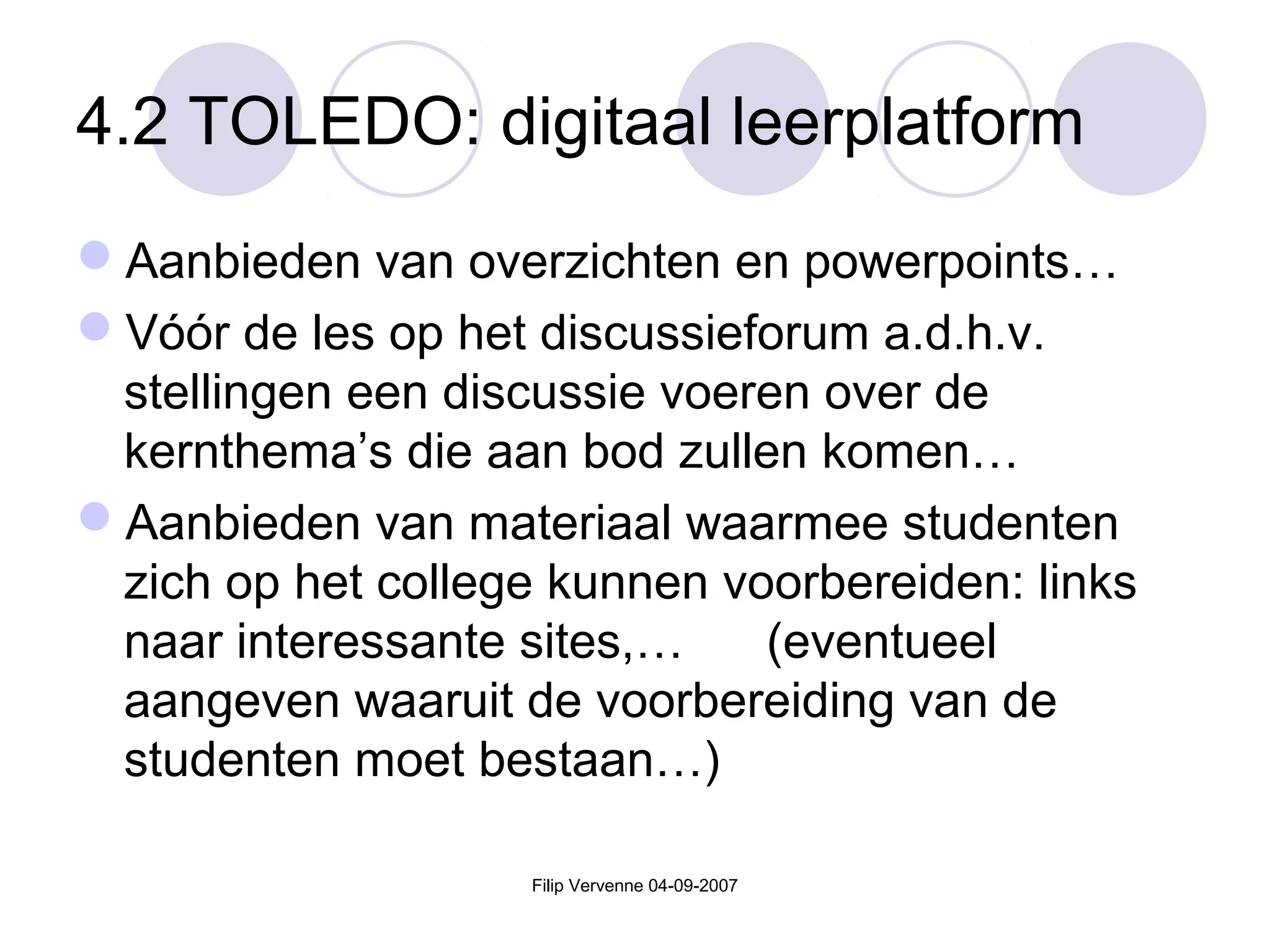 Filip Vervenne 04-09-2007
4.2 TOLEDO: digitaal leerplatform
Aanbieden van overzichten en powerpoints…
Vóór de les op het discussieforum a.d.h.v.
stellingen een discussie voeren over de
kernthema’s die aan bod zullen komen…
Aanbieden van materiaal waarmee studenten
zich op het college kunnen voorbereiden: links
naar interessante sites,… (eventueel
aangeven waaruit de voorbereiding van de
studenten moet bestaan…)
 
