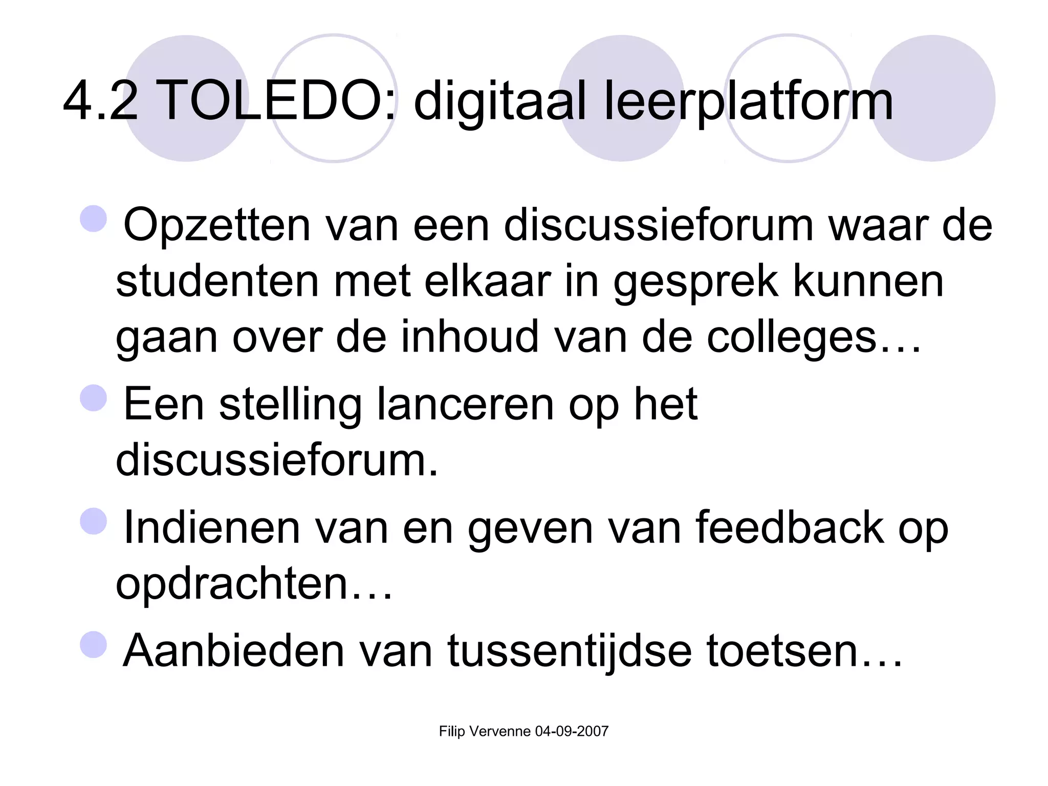 Filip Vervenne 04-09-2007
4.2 TOLEDO: digitaal leerplatform
Opzetten van een discussieforum waar de
studenten met elkaar in gesprek kunnen
gaan over de inhoud van de colleges…
Een stelling lanceren op het
discussieforum.
Indienen van en geven van feedback op
opdrachten…
Aanbieden van tussentijdse toetsen…
 