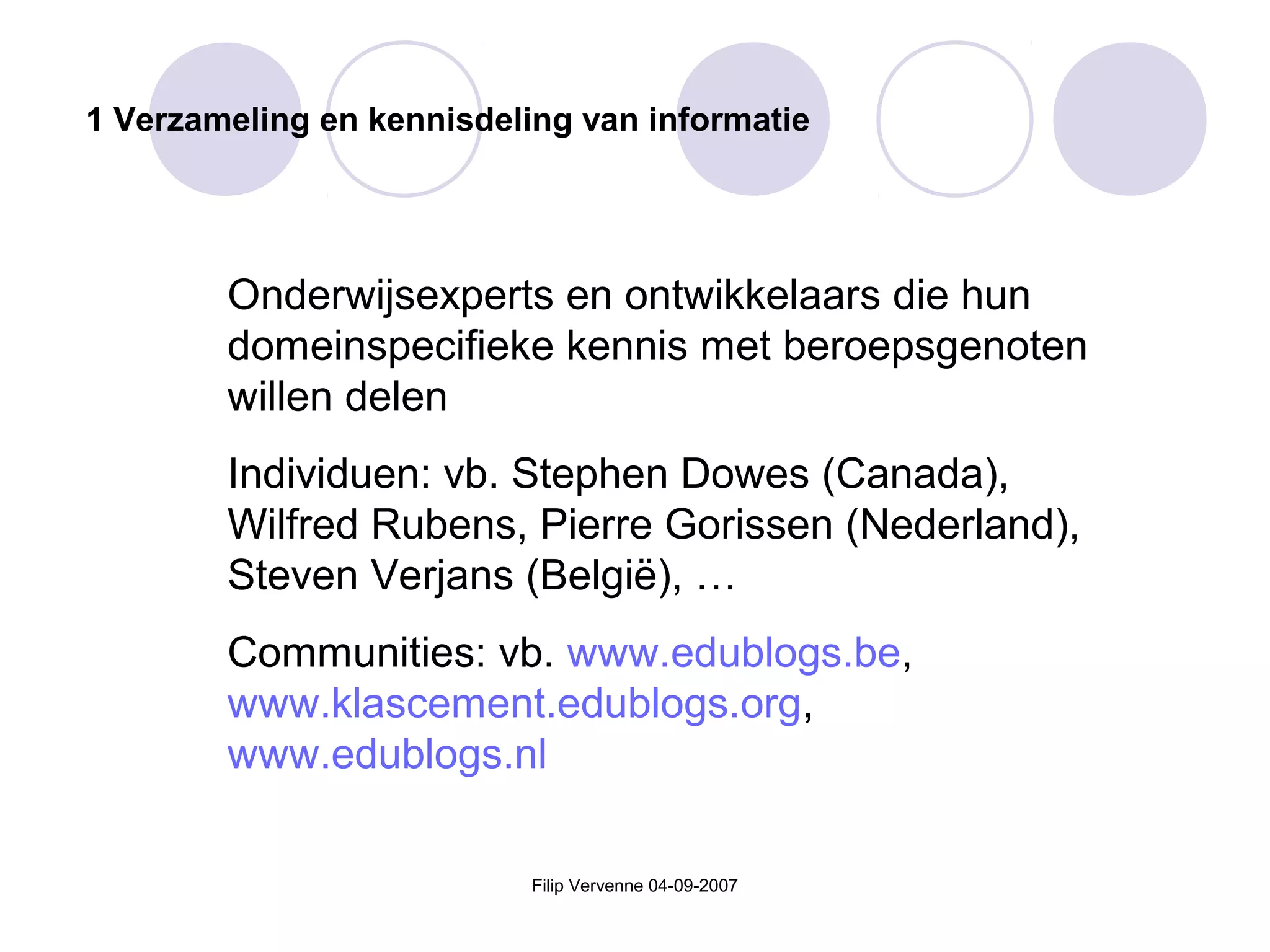 Filip Vervenne 04-09-2007
1 Verzameling en kennisdeling van informatie
Onderwijsexperts en ontwikkelaars die hun
domeinspecifieke kennis met beroepsgenoten
willen delen
Individuen: vb. Stephen Dowes (Canada),
Wilfred Rubens, Pierre Gorissen (Nederland),
Steven Verjans (België), …
Communities: vb. www.edublogs.be,
www.klascement.edublogs.org,
www.edublogs.nl
 