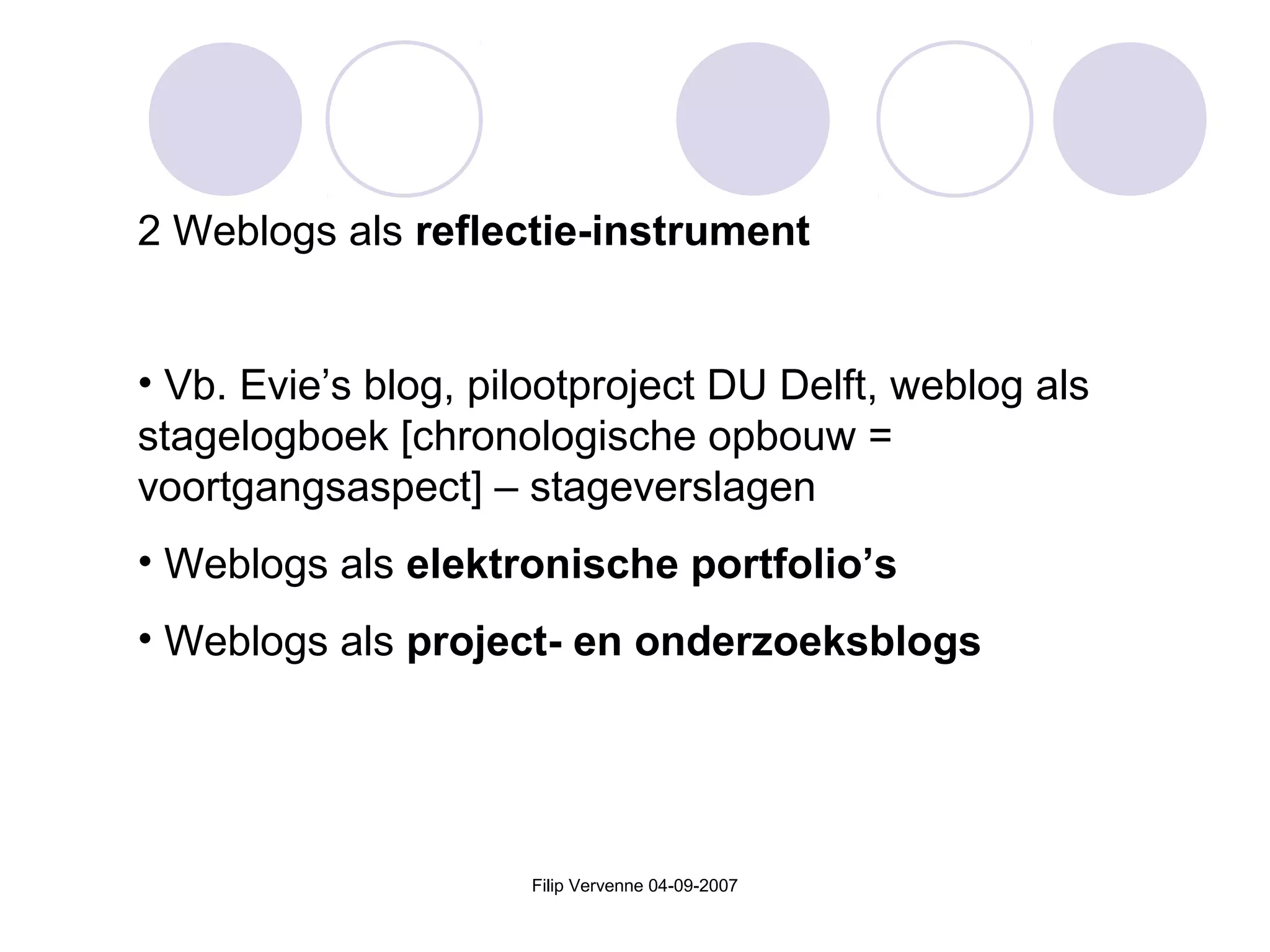 Filip Vervenne 04-09-2007
2 Weblogs als reflectie-instrument
• Vb. Evie’s blog, pilootproject DU Delft, weblog als
stagelogboek [chronologische opbouw =
voortgangsaspect] – stageverslagen
• Weblogs als elektronische portfolio’s
• Weblogs als project- en onderzoeksblogs
 