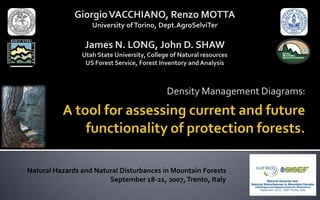 Density Management Diagrams:
GiorgioVACCHIANO, Renzo MOTTA
University of Torino, Dept.AgroSelviTer
James N. LONG, John D. SHAW
Utah State University, College of Natural resources
US Forest Service, Forest Inventory andAnalysis
Natural Hazards and Natural Disturbances in Mountain Forests
September 18-21, 2007,Trento, Italy
 