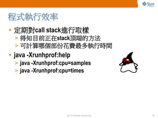 程式執行效率
• 定期對call stack進行取樣
  > 得知目前正在stack頂端的方法
  > 可計算哪個部份花費最多執行時間
• java -Xrunhprof:help
  > java -Xrunhprof:cpu=samples...