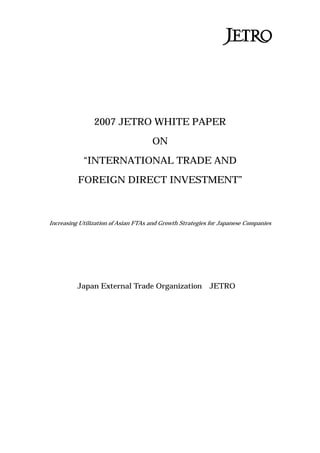 2007 JETRO WHITE PAPER
ON
“INTERNATIONAL TRADE AND
FOREIGN DIRECT INVESTMENT”
Increasing Utilization of Asian FTAs and Growth Strategies for Japanese Companies
Japan External Trade Organization（JETRO）
 