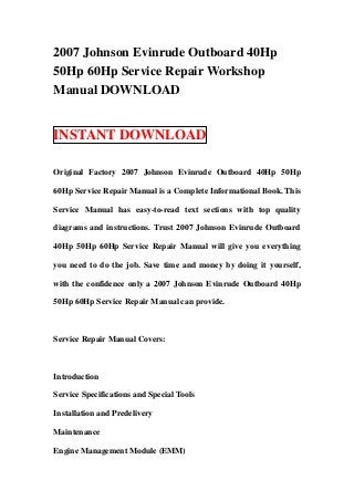 2007 Johnson Evinrude Outboard 40Hp
50Hp 60Hp Service Repair Workshop
Manual DOWNLOAD


INSTANT DOWNLOAD

Original Factory 2007 Johnson Evinrude Outboard 40Hp 50Hp

60Hp Service Repair Manual is a Complete Informational Book. This

Service Manual has easy-to-read text sections with top quality

diagrams and instructions. Trust 2007 Johnson Evinrude Outboard

40Hp 50Hp 60Hp Service Repair Manual will give you everything

you need to do the job. Save time and money by doing it yourself,

with the confidence only a 2007 Johnson Evinrude Outboard 40Hp

50Hp 60Hp Service Repair Manual can provide.



Service Repair Manual Covers:



Introduction

Service Specifications and Special Tools

Installation and Predelivery

Maintenance

Engine Management Module (EMM)
 