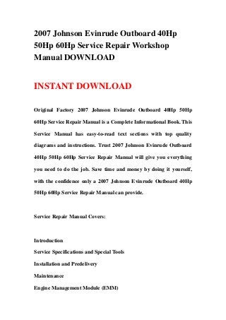 2007 Johnson Evinrude Outboard 40Hp
50Hp 60Hp Service Repair Workshop
Manual DOWNLOAD
INSTANT DOWNLOAD
Original Factory 2007 Johnson Evinrude Outboard 40Hp 50Hp
60Hp Service Repair Manual is a Complete Informational Book. This
Service Manual has easy-to-read text sections with top quality
diagrams and instructions. Trust 2007 Johnson Evinrude Outboard
40Hp 50Hp 60Hp Service Repair Manual will give you everything
you need to do the job. Save time and money by doing it yourself,
with the confidence only a 2007 Johnson Evinrude Outboard 40Hp
50Hp 60Hp Service Repair Manual can provide.
Service Repair Manual Covers:
Introduction
Service Specifications and Special Tools
Installation and Predelivery
Maintenance
Engine Management Module (EMM)
 