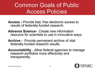 Common Goals of Public Access Policies Access -  Provide fast, free electronic access to results of federally-funded research. Advance Science-  Create new information resource for scientists to use in innovative ways. Archive -  Provide permanent archive of vital federally-funded research results. Accountability  - Allow federal agencies to manage research portfolios more effectively and transparently. 