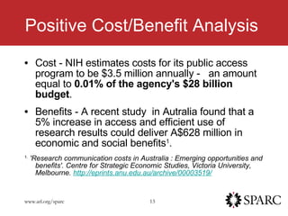 Positive Cost/Benefit Analysis Cost - NIH estimates costs for its public access program to be $3.5 million annually -  an amount equal to  0.01% of the agency's $28 billion budget .   Benefits - A recent study  in Autralia found that a 5% increase in access and efficient use of research results could deliver A$628 million in economic and social benefits 1 . 1.   'Research communication costs in Australia : Emerging opportunities and benefits'. Centre for Strategic Economic Studies, Victoria University, Melbourne.  http://eprints.anu.edu.au/archive/00003519/ 