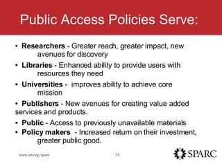 Public Access Policies Serve: Researchers  - Greater reach, greater impact, new  avenues for discovery Libraries  - Enhanced ability to provide users with  resources they need Universities  -  improves ability to achieve core  mission Publishers  - New avenues for creating value added  services and products. Public  - Access to previously unavailable materials Policy makers   - Increased return on their investment,  greater public good.   