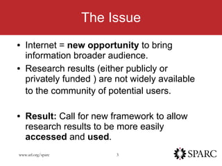 The Issue Internet =  new opportunity  to bring information broader audience.  Research results (either publicly or privately funded ) are not widely available to the community of potential users.   Result:  Call for new framework to allow research results to be more easily  accessed  and  used . 