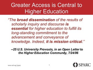 Greater Access is Central to Higher Education “ The  broad dissemination  of the results of scholarly inquiry and discourse  is essential  for higher education to fulfill its long-standing commitment to the advancement and conveyance of knowledge. Indeed,  it is mission critical .”   -- 25 U.S. University Provosts, in an Open Letter to the Higher Education Community, 7/24/06 