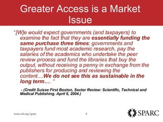 Greater Access is a Market Issue “ [W]e would expect governments (and taxpayers) to examine the fact that they are  essentially funding the same purchase three times : governments and taxpayers fund most academic research, pay the salaries of the academics who undertake the peer review process and fund the libraries that buy the output, without receiving a penny in exchange from the publishers for producing and reviewing the content.... We do not see this as sustainable in the long term… . “   - (Credit Suisse First Boston, Sector Review: Scientific, Technical and Medical Publishing. April 6, 2004.) 