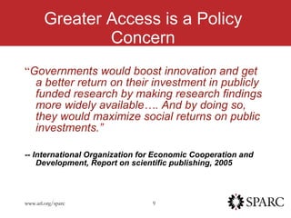 G Greater Access is a Policy Concern “ Governments would boost innovation and get a better return on their investment in publicly funded research by making research findings more widely available…. And by doing so,  they would maximize social returns on public investments.” -- International Organization for Economic Cooperation and Development, Report on scientific publishing, 2005 