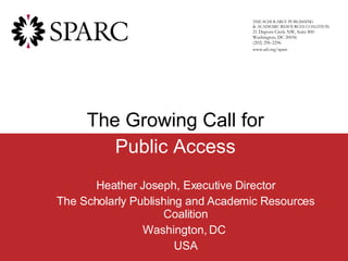 Heather Joseph, Executive Director The Scholarly Publishing and Academic Resources Coalition Washington, DC  USA n THE SCHOLARLY PUBLISHING  & ACADEMIC RESOURCES COALITION 21 Dupont Circle NW, Suite 800 Washington, DC 20036 (202) 296-2296 www.arl.org/sparc The Growing Call for Public Access 