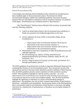 Paper and Presentation for the US-Japan Workshop on Climate Actions and Developmental Co-Benefits,
March 5-6, 2007- Myra M. Frazier

Draft for Discussion Purposes Only

A knowledge and technology-based standard provides a baseline for considering how
these standards apply to the environmental context. The Institute for Global
Environmental Strategies, (IGES), has established guidelines and criteria for good
practices that were developed in conjunction with an inventory of projects. For purposes
of this paper, “Good Practices are considered similar to “Best Practices.”

       The “Good Practices” that have been collected in this inventory are practices that
meet the following conditions:

            •    Lead to an actual improvement in the environmental area considered, or
                 breaks new ground in non-traditional approaches on the issue.

            •    Involve indicators for some visible or measurable change, giving
                 consideration to:

                     o Improvement in the environmental situation with at least no
                          deterioration in the socio-economic situation, or
                     o Improvement in the socio-economic situation with at least no
                          deterioration in the environmental situation;
            •    Demonstrate an innovative (uniqueness of either the product process) and
                 replicable approach;
            •    Be self-sustaining (e.g, capacity of being sustained by key
                 proponents/beneficiaries-government, academia, media, the UN, aid
                 institutions, etc.);
            •    Involve a range of actors (civil society, private sector, government, etc.)
                 through a participatory process.16

The IGES guidelines for good practices set forth an important definitional framework for
evaluating Best Practices in an environmental context. They incorporate several of the
characteristics that have been previously identified as positive attributes of Best Practices.
One, the IGES guidelines provide a precise statement of what constitutes a positive
benefit. These guidelines highlight two specific positive outcomes—an actual
improvement in the environmental area considered or the breaking of new ground in
non-traditional approaches on the issue.(emphasis added). Two, the IGES guidelines
highlight the importance of indicators as a means of benchmarking changes in
performance. The guidelines also rely on fairly common characteristics of best practices
definitions—replicability and sustainability. An interesting feature of the IGES guidelines
that is not typically found in most definitions of Best Practices is innovation. By adding
innovation as a characteristic of good practices, it introduces an even higher standard of
performance.


16
  APEIS/RISPO Project-“Guidelines and Criteria for Good Practices,”
http://www.iges.or.jp/APEIS/RISPO/guidelines.html.



                                                 10
 