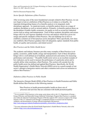 Paper and Presentation for the US-Japan Workshop on Climate Actions and Developmental Co-Benefits,
March 5-6, 2007- Myra M. Frazier

Draft for Discussion Purposes Only

Sector-Specific Definitions of Best Practices

After reviewing some of the more foundational concepts related to Best Practices, we can
now begin to look at a definition of Best Practices as it relates to co-benefits. An
important distinguishing feature of co-benefits analysis is its integrated, multi-
disciplinary approach. As stated previously, co-benefits analysis draws on a range of
academic disciplines as well as sectoral analysis. Primarily, co-benefits analysis draws on
the disciplines of public health, economics, air quality as well as several key industrial
sectors such as energy and transportation. Each of these academic disciplines and sectors
brings with it its own rigorous standards of review and analysis which have given rise
unique and specific standards of Best Practices. The real challenge lies in how to
establish a common set of best practices across disciplines? More specifically, how does
one establish a Best Practices guidance that will adequately capture standards from public
health, air quality and economics, and related sectors?

Best Practices and the Public Health Sector

The academic and industry literature provides many examples of Best Practices in air
quality, economics, public health, energy and transportation. Each of these disciplines
brings with it a well-defined set of methods, analytical tools and metrics for measuring
performance and outcomes.17 The public health sector serves as an excellent example of
how indicators can be used to measure the performance of a particular action and to
actually define what constitutes a Best Practices. This section will consider how the
public health sector has defined and applied Best Practices. Specifically, the World
Health Organization’s Health Metric Network (HMN) serves as a good example of one
sector’s attempt to harmonize metrics and other evaluation tools across an institution to
achieve Best Practices.18


Definition of Best Practices in Public Health

The Interactive Domain Model (IDM) of Best Practices in Health Promotion and Public
Health defines Best Practices in the following manner:

         “Best Practices in health promotion/public health are those sets of
          processes and activities that are consistent with health promotion/public

17
  For an example of best practices in the energy sector please refer to the U.S. Department of Energy—
Energy Efficiency and Renewable Energy-Industrial Technologies Program-Best Practices is a program
area within the Industrial Technologies Program (ITP) that supports ITP’s mission to improve the energy
intensity of the U.S. industrial sector through a coordinated program of research and development,
validation, and dissemination of energy-efficient technologies and practices.
http://1eere.energy.gov/industry/bestpractices/printable_version/about _bestpractices.html.
18
 For more information about the World Health Organization’s Health Metrics Network, refer to the
website at http://www.who.int/healthmetrics/en.


                                                   11
 