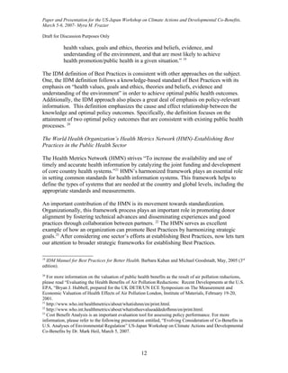 Paper and Presentation for the US-Japan Workshop on Climate Actions and Developmental Co-Benefits,
March 5-6, 2007- Myra M. Frazier

Draft for Discussion Purposes Only

           health values, goals and ethics, theories and beliefs, evidence, and
           understanding of the environment, and that are most likely to achieve
           health promotion/public health in a given situation.” 19

The IDM definition of Best Practices is consistent with other approaches on the subject.
One, the IDM definition follows a knowledge-based standard of Best Practices with its
emphasis on “health values, goals and ethics, theories and beliefs, evidence and
understanding of the environment” in order to achieve optimal public health outcomes.
Additionally, the IDM approach also places a great deal of emphasis on policy-relevant
information. This definition emphasizes the cause and effect relationship between the
knowledge and optimal policy outcomes. Specifically, the definition focuses on the
attainment of two optimal policy outcomes that are consistent with existing public health
processes. 20

The World Health Organization’s Health Metrics Network (HMN)-Establishing Best
Practices in the Public Health Sector

The Health Metrics Network (HMN) strives “To increase the availability and use of
timely and accurate health information by catalyzing the joint funding and development
of core country health systems.”21 HMN’s harmonized framework plays an essential role
in setting common standards for health information systems. This framework helps to
define the types of systems that are needed at the country and global levels, including the
appropriate standards and measurements.

An important contribution of the HMN is its movement towards standardization.
Organizationally, this framework process plays an important role in promoting donor
alignment by fostering technical advances and disseminating experiences and good
practices through collaboration between partners. 22 The HMN serves as excellent
example of how an organization can promote Best Practices by harmonizing strategic
goals.23 After considering one sector’s efforts at establishing Best Practices, now lets turn
our attention to broader strategic frameworks for establishing Best Practices.

19
  IDM Manuel for Best Practices for Better Health, Barbara Kahan and Michael Goodstadt, May, 2005 (3rd
edition).
20
   For more information on the valuation of public health benefits as the result of air pollution reductions,
please read “Evaluating the Health Benefits of Air Pollution Reductions: Recent Developments at the U.S.
EPA, “Bryan J. Hubbell, prepared for the UK DETR/UN ECE Symposium on The Measurement and
Economic Valuation of Health Effects of Air Pollution London, Institute of Materials, February 19-20,
2001.
21
   http://www.who.int/healthmetrics/about/whatishmn/en/print.html.
22
   http://www.who.int.healthmetrics/about/whatistheevalueaddedofhmn/en/print.html.
23
   Cost Benefit Analysis is an important evaluation tool for assessing policy performance. For more
information, please refer to the following presentation entitled, “Evolving Consideration of Co-Benefits in
U.S. Analyses of Environmental Regulation” US-Japan Workshop on Climate Actions and Developmental
Co-Benefits by Dr. Mark Heil, March 5, 2007.



                                                     12
 