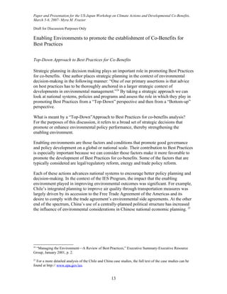 Paper and Presentation for the US-Japan Workshop on Climate Actions and Developmental Co-Benefits,
March 5-6, 2007- Myra M. Frazier

Draft for Discussion Purposes Only

Enabling Environments to promote the establishment of Co-Benefits for
Best Practices

Top-Down Approach to Best Practices for Co-Benefits

Strategic planning in decision making plays an important role in promoting Best Practices
for co-benefits. One author places strategic planning in the context of environmental
decision-making in the following manner: “One of our primary assertions is that advice
on best practices has to be thoroughly anchored in a larger strategic context of
developments in environmental management.”24 By taking a strategic approach we can
look at national systems, policies and programs and assess the role in which they play in
promoting Best Practices from a “Top-Down” perspective and then from a “Bottom-up”
perspective.

What is meant by a “Top-Down”Approach to Best Practices for co-benefits analysis?
For the purposes of this discussion, it refers to a broad set of strategic decisions that
promote or enhance environmental policy performance, thereby strengthening the
enabling environment.

Enabling environments are those factors and conditions that promote good governance
and policy development on a global or national scale. Their contribution to Best Practices
is especially important because we can consider those factors make it more favorable to
promote the development of Best Practices for co-benefits. Some of the factors that are
typically considered are legal/regulatory reform, energy and trade policy reform.

Each of these actions advances national systems to encourage better policy planning and
decision-making. In the context of the IES Program, the impact that the enabling
environment played in improving environmental outcomes was significant. For example,
Chile’s integrated planning to improve air quality through transportation measures was
largely driven by its accession to the Free Trade Agreement of the Americas and its
desire to comply with the trade agreement’s environmental side agreements. At the other
end of the spectrum, China’s use of a centrally-planned political structure has increased
the influence of environmental considerations in Chinese national economic planning. 25




24
 “Managing the Environment—A Review of Best Practices,” Executive Summary-Executive Resource
Group, January 2001, p. 2.
25
  For a more detailed analysis of the Chile and China case studies, the full text of the case studies can be
found at http:// www.epa.gov/ies.


                                                      13
 