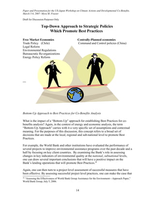 Paper and Presentation for the US-Japan Workshop on Climate Actions and Developmental Co-Benefits,
March 5-6, 2007- Myra M. Frazier

Draft for Discussion Purposes Only

                 Top-Down Approach to Strategic Policies
                     Which Promote Best Practices

Free Market Economies                             Centrally-Planned economies
Trade Policy (Chile)                              Command and Control policies (China)
Legal Reform
Environmental Regulations
Bureaucratic Re-organizations
Energy Policy Reform




—




Bottom-Up Approach to Best Practices for Co-Benefits Analysis

What is the impact of a “Bottom-Up” approach for establishing Best Practices for co-
benefits analysis? Again, in the context of energy and economic analysis, the term
“Bottom-Up Approach” carries with it a very specific set of assumptions and contextual
meaning. For the purposes of this discussion, this concept refers to a broad set of
decisions that are made at the local, regional and sub-national level to promote Best
Practices.

For example, the World Bank and other institutions have evaluated the performance of
several projects to improve environmental assistance programs over the past decade and a
half by focusing on key client countries. By examining the Bank’s role in assessing
changes in key indicators of environmental quality at the national, subnational levels,
one can draw several important conclusions that will have a positive impact on the
Bank’s lending operations that will promote Best Practices.26

Again, one can then turn to a project level assessment of successful measures that have
been effective. By assessing successful project level practices, one can make the case that
26
 “Assessing the Effectiveness of World Bank Group Assistance for the Environment—Approach Paper,”
World Bank Group, July 5, 2006.


                                                14
 