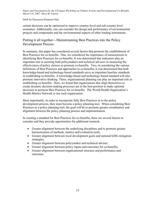 Paper and Presentation for the US-Japan Workshop on Climate Actions and Developmental Co-Benefits,
March 5-6, 2007- Myra M. Frazier

Draft for Discussion Purposes Only

certain decisions can be optimized to improve country-level and sub-country level
assistance. Additionally, one can consider the design and performance of environmental
projects and components and the environmental aspects of other lending instruments.

Putting it all together—Mainstreaming Best Practices into the Policy
Development Process

In summary, this paper has considered several factors that promote the establishment of
Best Practices for co-benefits. One, we considered the importance of measurement in
identifying Best Practices for co-benefits. It was determined that indicators play an
important role in assisting both policymakers and technical advisers in measuring the
effectiveness of policy choices to promote co-benefits. Two, in considering the various
definitions of Best Practices and approaches to co-benefits, it was determined that both
knowledge-based and technology-based standards serve as important baseline standards
in establishing co-benefits. A knowledge-based and technology-based standard will also
promote innovative thinking. Three, organizational planning can play an important role in
establishing co-benefits. Here, we found that organizations that align themselves to
create dynamic decision-making processes are in the best position to make optional
decisions to promote Best Practices for co-benefits. The World Health Organization’s
Health Metrics Network is one such organization.

Most importantly, in order to incorporate fully Best Practices in to the policy
development process, they must become a policy planning tool. When considering Best
Practices as a policy planning tool, the goal will be to promote greater coordination and
alignment between the policy planning process and implementation.

In creating a standard for Best Practices for co-benefits, there are several factors to
consider and they provide opportunities for additional research:

    •   Greater alignment between the underlying disciplines and to promote greater
        harmonization of methods, metrics and evaluation tools;
    •   Greater alignment between local development goals and national GHG mitigation
        strategies;
    •   Greater alignment between policymaker and technical adviser;
    •   Greater alignment between policy inputs and outcomes for co-benefits;
    •   Greater alignment between organizational structure and performance and
        outcomes.




                                                15
 