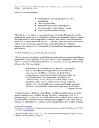 Paper and Presentation for the US-Japan Workshop on Climate Actions and Developmental Co-Benefits,
March 5-6, 2007- Myra M. Frazier

Draft for Discussion Purposes Only


                              •      Meaningful and relevant to program and office
                                     management
                              •      Clear and quantifiable
                              •      Trendable over several assessment cycles
                              •      Cost less to achieve than efficiency gained
                              •      Work from an established baseline3

While the above list applies to measures in the context of federal budgets, they can be
adapted to the measurement of co-benefits. In choosing various policy options to measure
the effectiveness of policies to promote co-benefits, policymakers would want to avail
themselves of a suite of measures that are: (1) Relevant; (2) Clearly defined; (3) Current;
(4)Will assist in meeting a range of objectives; and (5) Sustainable. The fifth
characteristic, measurement of sustainability, is a critical issue for developing country
policymakers.

The Role of Indicators in Establishing Best Practices

Effective measurement tools are a critical factor in determining what constitutes effective
performance in policy planning. To that end, indicators have emerged as a useful tool by
which to evaluate environmental performance in a clear and concise way. Indicators are
defined in the following manner:

                 Indicators can be defined as statistics, measures or parameters
                 that can be used to track changes of the environmental and
                 socio-economic conditions. Indicators are developed in
                 synthesizing and transforming scientific and technical data into
                 fruitful information. They can provide a sound basis for
                  decision-makers to take a policy decision on present as well
                 as potential future issues of local, national, regional and global
                 concern. They can be used to assess, monitor and forecast parameters
                 of concerns towards achieving environmentally sound development. 4
                                                                         (Emphasis Added)

The above referenced definition of an indicator is fairly comprehensive and reinforces
several important points regarding the need for effective measurement tools in co-
benefits analysis. The italicized text, which was added for emphasis, further underscores
the important role that indicators play in the policymaking process. The actual units of
measure can take the form of a statistic, measure, benchmark, metric, standard or policy

3
 Presentation on Best Practices: Budget Performance Integration presented to OMB, December 15, 2004,
p.6-7, http:// www.results.gov.
4
 “Environmental Indicators—South Asia,” United Nations Environment Programme, Regional Resource
Centre for Asia and the Pacific, 2004, p. 9.


                                                  3
 