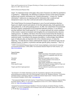 Paper and Presentation for the US-Japan Workshop on Climate Actions and Developmental Co-Benefits,
March 5-6, 2007- Myra M. Frazier

Draft for Discussion Purposes Only

target.5 As stated previously in the paper, these units of measure can either be quantitative
or qualitative.6 Additionally, this definition of indicator focuses on the need to translate
technical and scientific information into “fruitful information.” A desire for “fruitful
information” underscores an ongoing need for information that is analyzed and
interpreted in such a way that is relevant and useful to the policymaker.

The United Nations Environment Programme is one of several institutions that have
begun an in depth research and analysis of role that indicators play, both quantitatively
and qualitatively, in the policymaking process. In 2001, the United States Environmental
Protection Agency inaugurated its Environmental Indicators Initiative, in an effort to
develop indicators that would equip the U.S. to evaluate and track the current condition
of the country’s natural environment and strengthen the environmental policy decision
making process.7 In addition, IES draws from the lessons learned about the benefits of
indicators in environmental policy decision-making and incorporates them into the IES
analytical model. According to the program description, it acknowledges that different
types of indicators play an important role in the evaluation process. It states the
following, “To help decision makers understand the analysis, the technical team can use
different criteria, or metrics, to prioritize and rank specific policy measures.”8 The U.S.
5
 UNEP’s Environmental Indicators Report for North America highlights several criteria for measuring
environmental performance. UNEP (2006) “Environmental Indicators Report for North America,” p.5,
http://www.unep.org.


Type of Criteria                                     Example
Benchmark                                            Highest percentage of households connected to
                                                     sewage system in a comparable entity the same
                                                     jurisdiction.
Threshold                                            Maximum sustainable yield of a fishery.
Principle                                            Policy should contribute to the increase of
                                                     environmental literacy.
Standard                                             Water quality standards for a variety of uses.
Policy-specific target                               Official development assistance shall be 0.4 per cent
                                                     of grow national product. (GNP).
Targets specified in legal agreement                 Per cent reduction in greenhouse gas emissions by
                                                     target date.


6
 See footnote 9. For further information on the role of quantitative indicators in the environmental
policymaking process please refer to the following paper written by Mr. Masakuzu Ichimura, “Verification
and Improvement to quantitative indicators of urban environment improvement.” Institute for Global
Environmental Strategies, (IGES), http:// www.iges.or.jp.
7
 “Environmental Indicators for North America,” United Nations Environment Programme, Regional Office
for North America, 2005, p. 31. For a more comprehensive review of U.S. EPA’s Indicators Initiative,
please see http://www.epa.gov/indicators.
8
 Integrated Environmental Strategies Handbook-A Resource Guide for Air Quality Planning, US EPA,
Chapter 7, p. 74. For a comprehensive list of measures used in the IES Program, please refer to Chapter 9,
p. 99-100, http://www.epa.gov/ies.



                                                     4
 