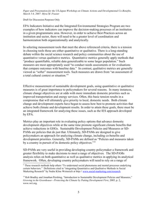 Paper and Presentation for the US-Japan Workshop on Climate Actions and Developmental Co-Benefits,
March 5-6, 2007- Myra M. Frazier

Draft for Discussion Purposes Only

EPA Indicators Initiative and the Integrated Environmental Strategies Program are two
examples of how indicators can improve the decision-making processes of an institution
in a given programmatic area. However, in order to achieve Best Practices across an
institution and sector, there will need to be a greater level of coordination and
harmonization both organizationally and analytically.

In selecting measurement tools that meet the above referenced criteria, there is a tension
in choosing tools those are either quantitative or qualitative. There is a long-standing
debate within the social science research and policy communities about the use of
quantitative versus qualitative metrics. Quantitative metrics generally apply methods that
“produce quantifiable, reliable data generalizable to some larger population.” Such
measures are most appropriately used “to conduct needs assessments or for evaluations
that compare outcomes with baseline data.” In contrast, qualitative metrics are generally
viewed as “softer” measurement tools. Such measures are drawn from “an assessment of
a total cultural context or situation.”9


Effective measurement of sustainable development goals, using quantitative or qualitative
measures is of great importance to policymakers for several reasons. In many instances,
climate change objectives are at odds with more immediate domestic priorities such as
improved transportation and energy services. Often, this basic tension results in a
compromise that will ultimately give priority to local, domestic needs. Both climate
change and development experts have begun to assess how best to promote activities that
achieve both climate and development results. In order to attain these goals, there must be
an integrated framework for analyzing these issues, such as the IES approach developed
by EPA.

Metrics play an important role in evaluating policy options that advance domestic
development objectives while at the same time promote significant climate benefits that
achieve reductions in GHGs. Sustainable Development Policies and Measures or SD-
PAMs are policies that do just that. Ultimately, SD-PAMs are designed to give
policymakers an approach for analyzing climate change, including co-benefits and
development priorities. Generally, SD-PAMs are defined as “Policies and measures taken
by a country in pursuit of its domestic policy objectives.”10

SD-PAMs are very useful in providing developing country policymaker a framework and
greater flexibility to make decisions to meet a range of objectives. The SD-PAMs
analysis relies on both quantitative as well as qualitative metrics in applying its analytical
framework. Often, developing country policymakers will need to rely on a range of
9
 These research methods help others “To understand social phenomena and mental processes underlying
certain behaviors.” Definitions cited in “integrating Quantitative and Qualitative Methods in Social
Marketing Research” by Nedra Kline Weinreich at http:// www.social-marketing.com/research.
10
 Rob Bradley and Jonathan Pershing, “Introduction to Sustainable Development Policies and Measures,”
Growing in the Greenhouse—Protecting the Climate by Putting Development First, 2005, p. 2,
www.wri.org.


                                                  5
 