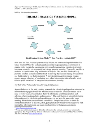 Paper and Presentation for the US-Japan Workshop on Climate Actions and Developmental Co-Benefits,
March 5-6, 2007- Myra M. Frazier

Draft for Discussion Purposes Only

                 THE BEST PRACTICE SYSTEMS MODEL


                                     Evaluation                 Diagnosis




                   Support/Re-
                   inforcement                                               Assessment




                                 Implement                     Design




                 Best Practice System Model™ Best Practices Institute 200712

How does the Best Practice Systems Model inform our understanding of Best Practices
for co-benefits? One, this tool can greatly assist developing country policymakers in
making better choices by encouraging more sound organizational planning to promote
integrated, strategic, environmental and energy resource planning. This model provides a
structure to capture more fully multi-criteria analysis. Two, the 360º feedback loop
provides constant and consistent feedback by moving the decision-making process from
one that is static to one that is dynamic. A more dynamic decision-making process
ensures a more robust set of results that have taken into consideration a broader set of
criteria which lends itself to integrated environmental planning.

The Role of the Policymaker in Achieving Best Practices

A central element in the policymaking process is the role of the policymaker who must be
informed and engaged in order for it to maximize co-benefits. Decision-makers are in
need of policy-relevant information that will inform and assist the evaluation and
selection of appropriate policies and measures.13 The contribution of scientific/technical
information and its role in the policymaking process has been the source of a long-
standing debate in the environmental community. Despite best efforts to obtain as
complete information as possible, often, policymakers are forced to make decisions with
incomplete information and are under significant time or budgetary constraints.
12
  https://bestpracticeinstitute.org.
13
  Policy-relevant information can be defined as information that is timely, accurate and contextually
appropriate. See “Gaps in Policy-Relevant Information on Burden of Disease in Children,” Lancet 2005;
365:2031-2040, http://www.thelancet.com.



                                                   7
 