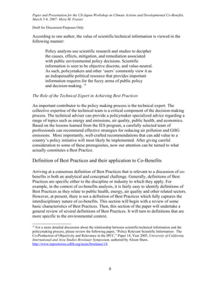 Paper and Presentation for the US-Japan Workshop on Climate Actions and Developmental Co-Benefits,
March 5-6, 2007- Myra M. Frazier

Draft for Discussion Purposes Only

According to one author, the value of scientific/technical information is viewed in the
following manner:

        Policy analysts use scientific research and studies to decipher
        the causes, effects, mitigation, and remediation associated
        with public environmental policy decisions. Scientific
        information is seen to be objective discrete, and value-neutral.
        As such, policymakers and other ‘users’ commonly view it as
        an indispensable political resource that provides important
        information requires for the fuzzy arena of public policy
        and decision-making. 14

The Role of the Technical Expert in Achieving Best Practices

An important contributor to the policy making process is the technical expert. The
collective expertise of the technical team is a critical component of the decision-making
process. The technical adviser can provide a policymaker specialized advice regarding a
range of topics such as energy and emissions, air quality, public health, and economics.
Based on the lessons learned from the IES program, a carefully selected team of
professionals can recommend effective strategies for reducing air pollution and GHG
emissions. More importantly, well-crafted recommendations that can add value to a
country’s policy initiative will most likely be implemented. After giving careful
consideration to some of these prerequisites, now our attention can be turned to what
actually constitutes a Best Practice.

Definition of Best Practices and their application to Co-Benefits

Arriving at a consensus definition of Best Practices that is relevant to a discussion of co-
benefits is both an analytical and conceptual challenge. Generally, definitions of Best
Practices are specific either to the discipline or industry to which they apply. For
example, in the context of co-benefits analysis, it is fairly easy to identify definitions of
Best Practices as they relate to public health, energy, air quality and other related sectors.
However, at present, there is not a definition of Best Practices which fully captures the
interdisciplinary nature of co-benefits. This section will begin with a review of some
basic characteristics of Best Practices. Then, this section of the paper will undertake a
general review of several definitions of Best Practices. It will turn to definitions that are
more specific to the environmental context.

14
  For a more detailed discussion about the relationship between scientific/technical information and the
policymaking process, please review the following paper, “Policy Relevant Scientific Information: The
Co-Production of Objectivity and Relevance in the IPCC,” Paper 14, Year 2005, University of California
International and Area Studies Breslauer Symposium, authored by Alison Shaw,
http://www.repositories.cdlib.org/ucias/breslauer/14.




                                                    8
 